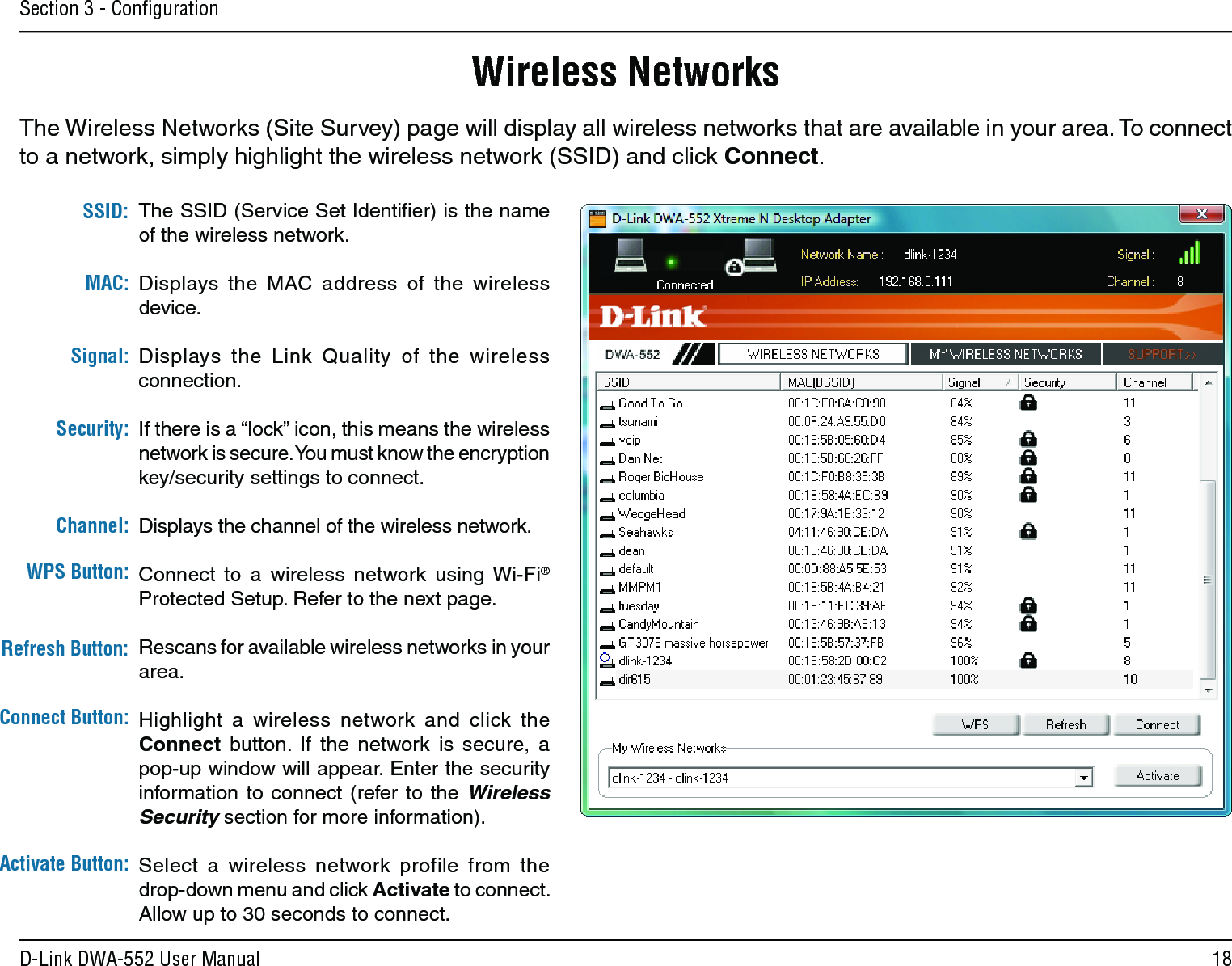 18D-Link DWA-552 User ManualSection 3 - ConﬁgurationWireless NetworksThe Wireless Networks (Site Survey) page will display all wireless networks that are available in your area. To connect to a network, simply highlight the wireless network (SSID) and click Connect.The SSID (Service Set Identiﬁer) is the name of the wireless network.Displays  the  MAC  address  of  the  wireless device.Displays  the  Link  Quality  of  the  wireless connection. If there is a “lock” icon, this means the wireless network is secure. You must know the encryption key/security settings to connect.Displays the channel of the wireless network.Connect  to  a  wireless  network  using Wi-Fi® Protected Setup. Refer to the next page.Rescans for available wireless networks in your area.Highlight  a  wireless  network  and  click  the Connect  button.  If  the  network  is  secure,  a pop-up window will appear. Enter the security information  to  connect  (refer to the  Wireless Security section for more information).Select  a  wireless  network  profile  from  the  drop-down menu and click Activate to connect. Allow up to 30 seconds to connect.MAC:SSID:Channel:Signal:Security:Refresh Button:Connect Button:Activate Button:WPS Button: