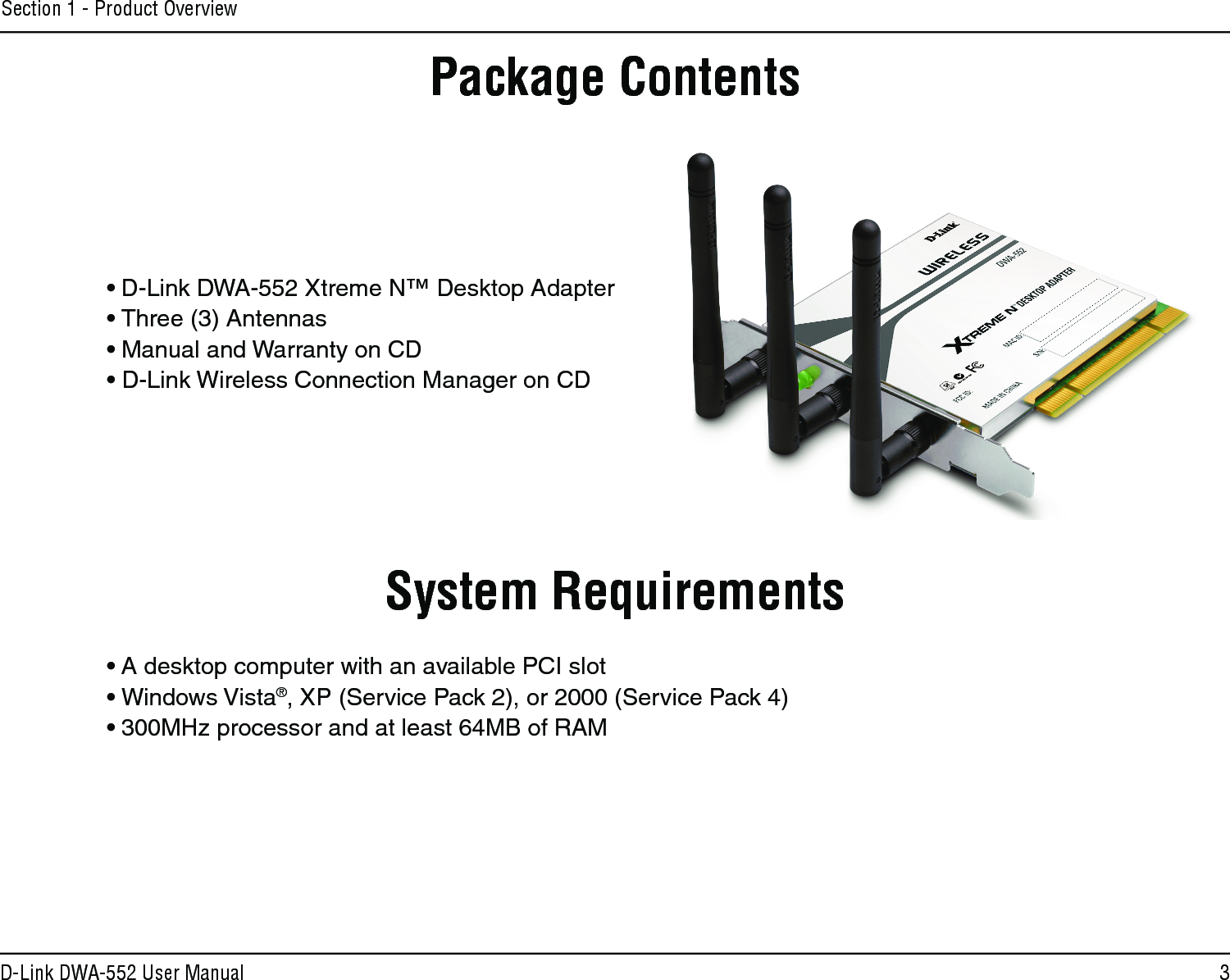 3D-Link DWA-552 User ManualSection 1 - Product Overview• D-Link DWA-552 Xtreme N™ Desktop Adapter• Three (3) Antennas• Manual and Warranty on CD• D-Link Wireless Connection Manager on CDSystem Requirements• A desktop computer with an available PCI slot• Windows Vista®, XP (Service Pack 2), or 2000 (Service Pack 4)• 300MHz processor and at least 64MB of RAMProduct OverviewPackage Contents