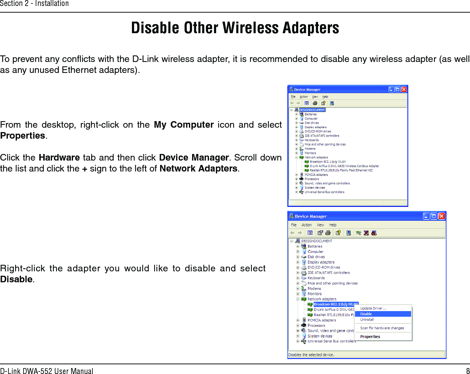 8D-Link DWA-552 User ManualSection 2 - InstallationDisable Other Wireless AdaptersTo prevent any conﬂicts with the D-Link wireless adapter, it is recommended to disable any wireless adapter (as well as any unused Ethernet adapters).From  the  desktop,  right-click  on  the  My  Computer  icon  and  select Properties. Click the Hardware tab and then click Device Manager. Scroll down the list and click the + sign to the left of Network Adapters.Right-click  the  adapter  you  would  like  to  disable  and  select Disable.
