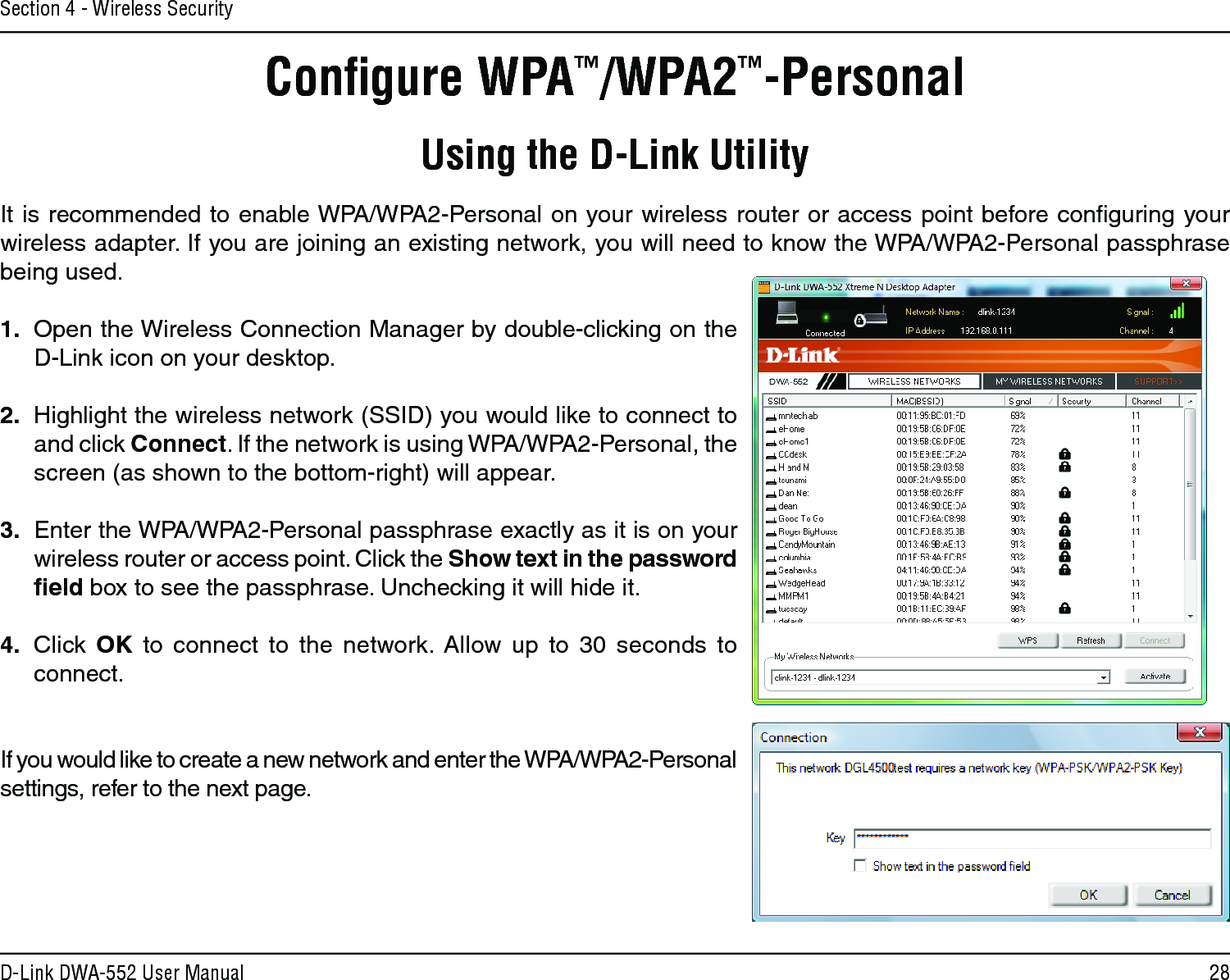 28D-Link DWA-552 User ManualSection 4 - Wireless SecurityConﬁgure WPA™/WPA2™-PersonalUsing the D-Link UtilityIt is recommended to enable WPA/WPA2-Personal on your wireless router or access point before conﬁguring your wireless adapter. If you are joining an existing network, you will need to know the WPA/WPA2-Personal passphrase being used.1.  Open the Wireless Connection Manager by double-clicking on the D-Link icon on your desktop. 2.  Highlight the wireless network (SSID) you would like to connect to and click Connect. If the network is using WPA/WPA2-Personal, the screen (as shown to the bottom-right) will appear. 3.  Enter the WPA/WPA2-Personal passphrase exactly as it is on your wireless router or access point. Click the Show text in the password ﬁeld box to see the passphrase. Unchecking it will hide it.4.  Click  OK  to  connect  to  the  network.  Allow  up  to  30  seconds  to connect.If you would like to create a new network and enter the WPA/WPA2-Personal settings, refer to the next page.
