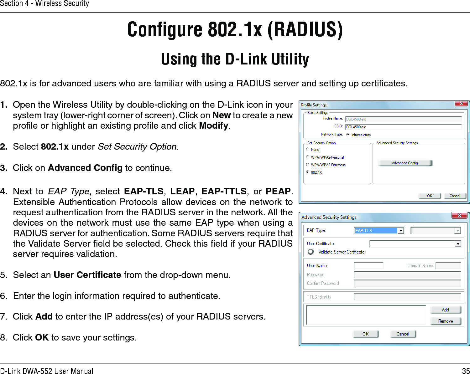 35D-Link DWA-552 User ManualSection 4 - Wireless SecurityConﬁgure 802.1x (RADIUS)Using the D-Link Utility802.1x is for advanced users who are familiar with using a RADIUS server and setting up certiﬁcates.1.  Open the Wireless Utility by double-clicking on the D-Link icon in your system tray (lower-right corner of screen). Click on New to create a new proﬁle or highlight an existing proﬁle and click Modify. 2.  Select 802.1x under Set Security Option.3.  Click on Advanced Conﬁg to continue.4.  Next  to  EAP Type,  select  EAP-TLS,  LEAP,  EAP-TTLS,  or  PEAP. Extensible  Authentication Protocols allow devices  on the network to request authentication from the RADIUS server in the network. All the devices on the network must use the same EAP type when using a RADIUS server for authentication. Some RADIUS servers require that the Validate Server ﬁeld be selected. Check this ﬁeld if your RADIUS server requires validation.5.  Select an User Certiﬁcate from the drop-down menu.6.  Enter the login information required to authenticate.7.  Click Add to enter the IP address(es) of your RADIUS servers.8.  Click OK to save your settings.