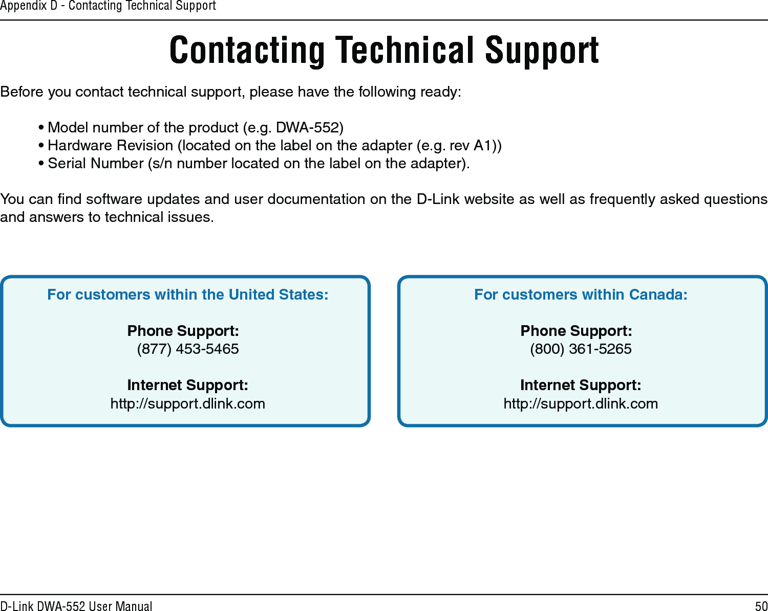 50D-Link DWA-552 User ManualAppendix D - Contacting Technical SupportContacting Technical SupportBefore you contact technical support, please have the following ready:  • Model number of the product (e.g. DWA-552)  • Hardware Revision (located on the label on the adapter (e.g. rev A1))  • Serial Number (s/n number located on the label on the adapter). You can ﬁnd software updates and user documentation on the D-Link website as well as frequently asked questions and answers to technical issues.For customers within the United States: Phone Support:  (877) 453-5465 Internet Support:  http://support.dlink.com For customers within Canada: Phone Support:  (800) 361-5265    Internet Support:  http://support.dlink.com 