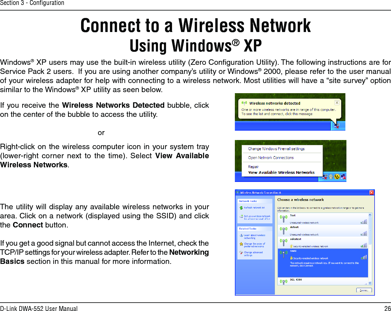 26D-Link DWA-552 User ManualSection 3 - ConﬁgurationConnect to a Wireless NetworkUsing Windows® XPWindows® XP users may use the built-in wireless utility (Zero Conﬁguration Utility). The following instructions are for Service Pack 2 users.  If you are using another company’s utility or Windows® 2000, please refer to the user manual of your wireless adapter for help with connecting to a wireless network. Most utilities will have a “site survey” option similar to the Windows® XP utility as seen below.Right-click on the wireless computer icon in your system tray (lower-right  corner  next  to  the  time).  Select  View  Available Wireless Networks.If you receive the Wireless Networks Detected bubble, click on the center of the bubble to access the utility.     orThe utility will display any available wireless networks in your area. Click on a network (displayed using the SSID) and click the Connect button.If you get a good signal but cannot access the Internet, check the TCP/IP settings for your wireless adapter. Refer to the Networking Basics section in this manual for more information.