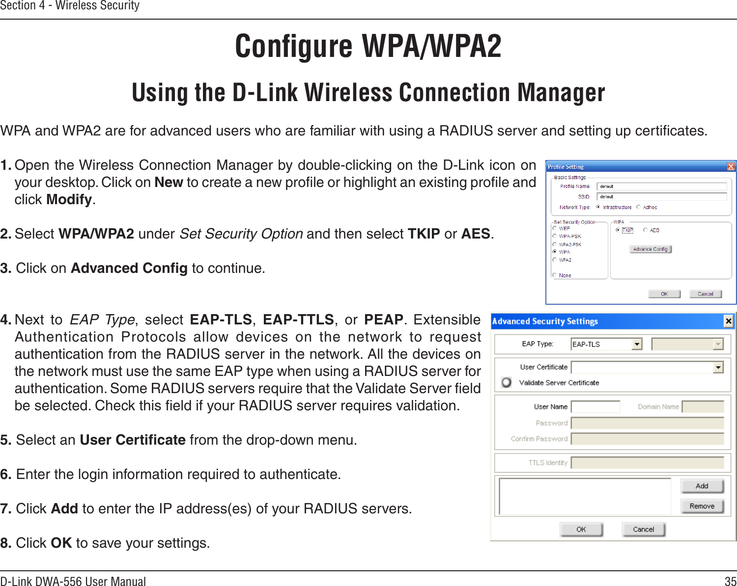 35D-Link DWA-556 User ManualSection 4 - Wireless SecurityConﬁgure WPA/WPA2Using the D-Link Wireless Connection ManagerWPA and WPA2 are for advanced users who are familiar with using a RADIUS server and setting up certiﬁcates.1. Open the Wireless Connection Manager by double-clicking on the D-Link icon on your desktop. Click on New to create a new proﬁle or highlight an existing proﬁle and click Modify. 2. Select WPA/WPA2 under Set Security Option and then select TKIP or AES.3. Click on Advanced Conﬁg to continue.4. Next  to  EAP Type,  select  EAP-TLS,  EAP-TTLS,  or  PEAP.  Extensible Authentication  Protocols  allow  devices  on  the  network  to  request authentication from the RADIUS server in the network. All the devices on the network must use the same EAP type when using a RADIUS server for authentication. Some RADIUS servers require that the Validate Server ﬁeld be selected. Check this ﬁeld if your RADIUS server requires validation.5. Select an User Certiﬁcate from the drop-down menu.6. Enter the login information required to authenticate.7. Click Add to enter the IP address(es) of your RADIUS servers.8. Click OK to save your settings.