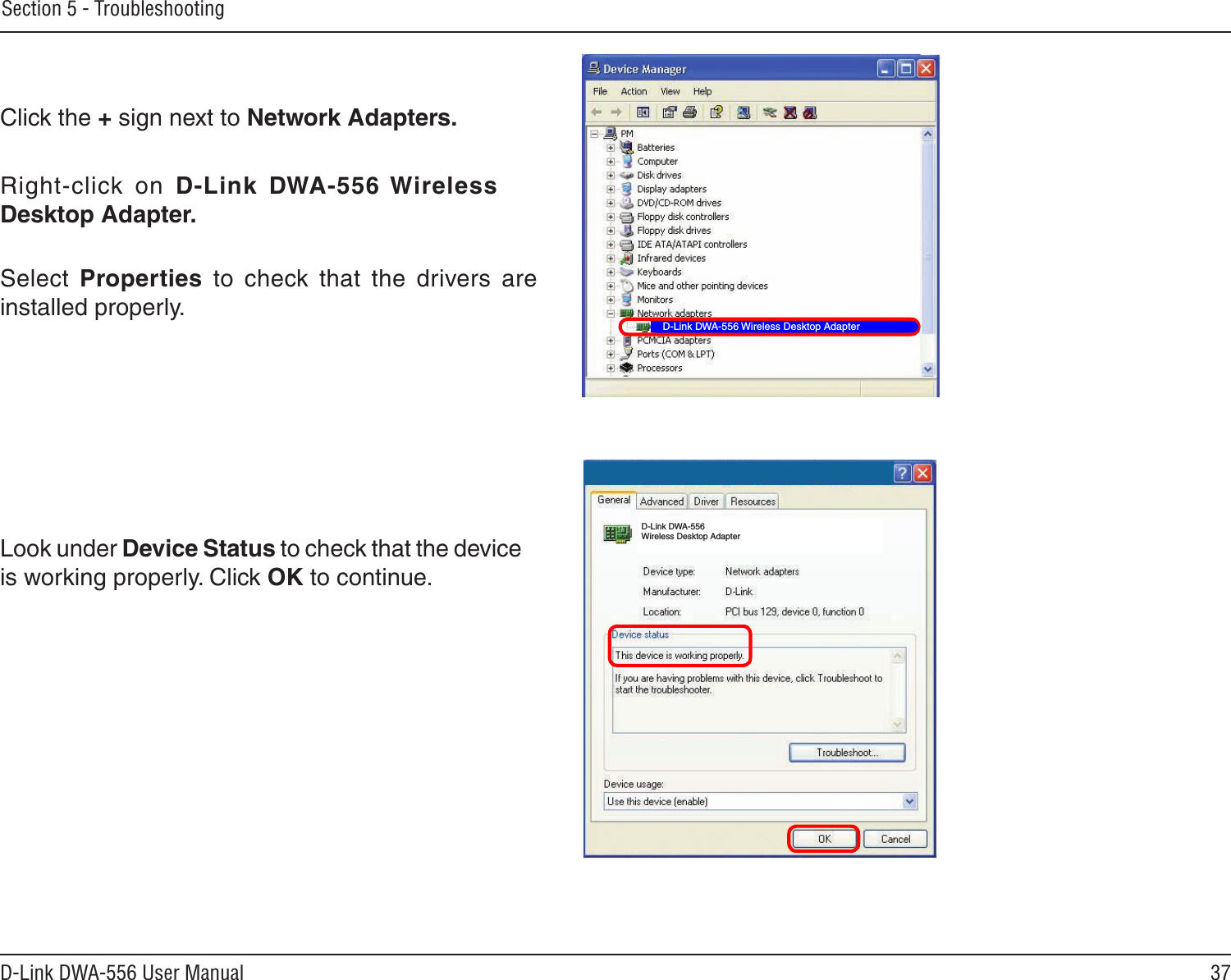 37D-Link DWA-556 User ManualSection 5 - TroubleshootingClick the + sign next to Network Adapters.Right-click  on  D-Link  DWA-556 Wireless Desktop Adapter.Select  Properties  to  check  that  the  drivers  are installed properly.Look under Device Status to check that the device is working properly. Click OK to continue.D-Link DWA-556 Wireless Desktop AdapterD-Link DWA-556 Wireless Desktop Adapter