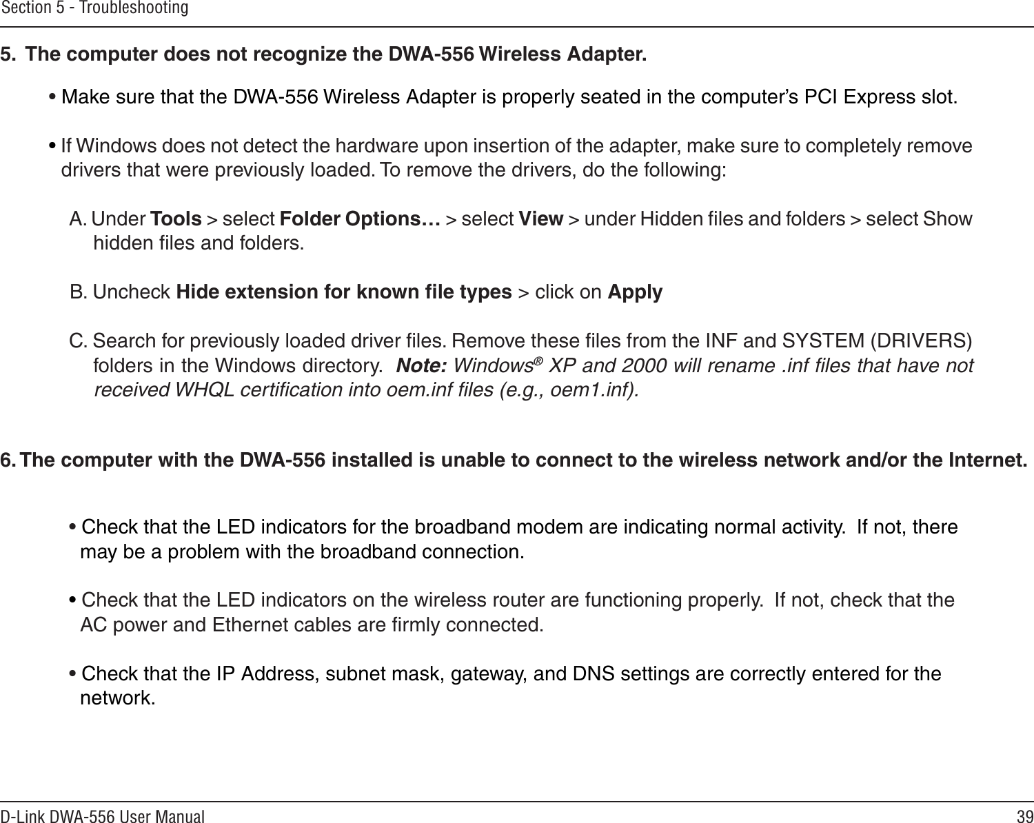 39D-Link DWA-556 User ManualSection 5 - Troubleshooting• Make sure that the DWA-556 Wireless Adapter is properly seated in the computer’s PCI Express slot.• If Windows does not detect the hardware upon insertion of the adapter, make sure to completely remove drivers that were previously loaded. To remove the drivers, do the following:A. Under Tools &gt; select Folder Options… &gt; select View &gt; under Hidden ﬁles and folders &gt; select Show  hidden ﬁles and folders.B. Uncheck Hide extension for known ﬁle types &gt; click on ApplyC. Search for previously loaded driver ﬁles. Remove these ﬁles from the INF and SYSTEM (DRIVERS) folders in the Windows directory.  Note: Windows® XP and 2000 will rename .inf ﬁles that have not received WHQL certiﬁcation into oem.inf ﬁles (e.g., oem1.inf).5.  The computer does not recognize the DWA-556 Wireless Adapter.• Check that the LED indicators for the broadband modem are indicating normal activity.  If not, there   may be a problem with the broadband connection.• Check that the LED indicators on the wireless router are functioning properly.  If not, check that the   AC power and Ethernet cables are ﬁrmly connected.• Check that the IP Address, subnet mask, gateway, and DNS settings are correctly entered for the   network.6. The computer with the DWA-556 installed is unable to connect to the wireless network and/or the Internet.