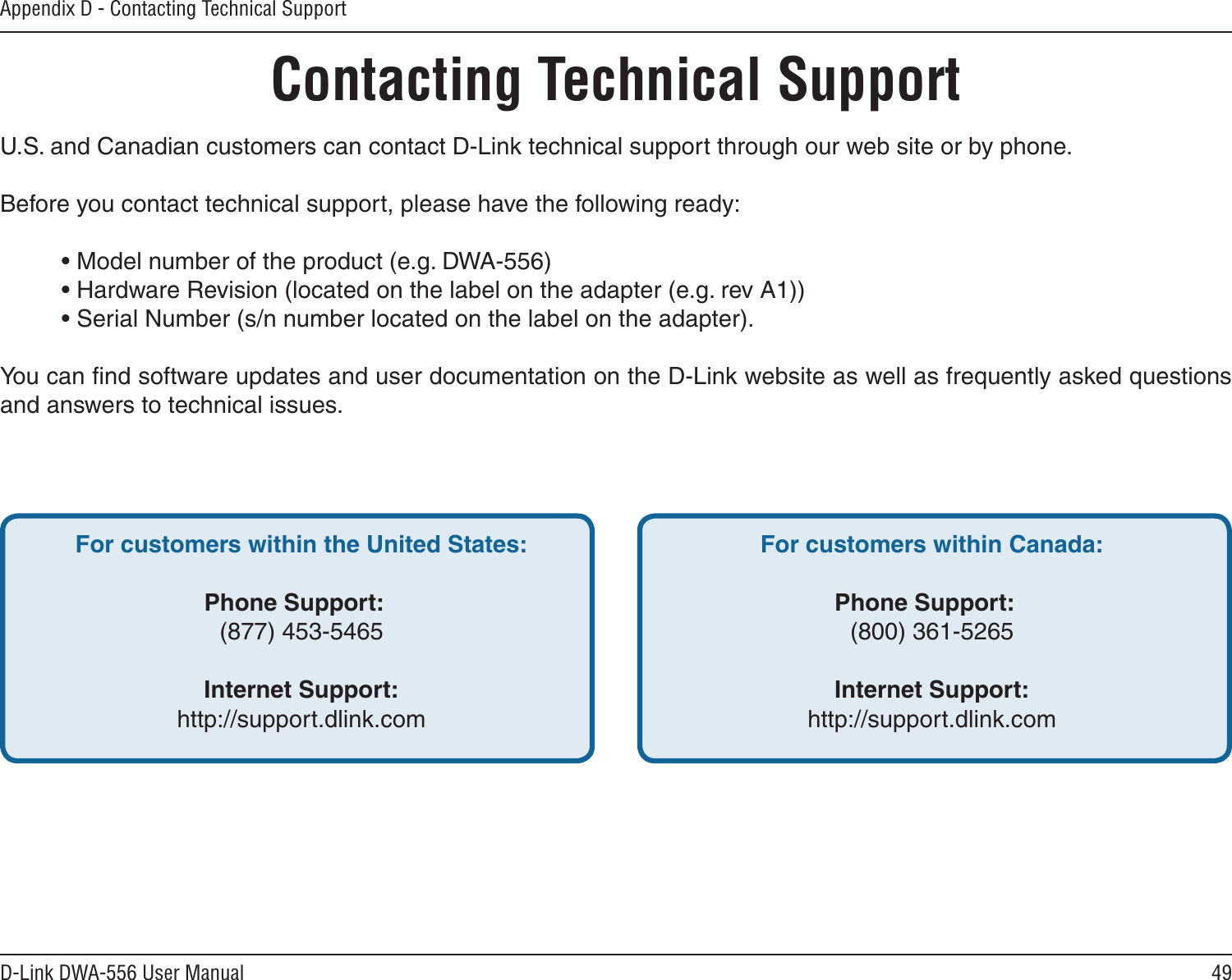 49D-Link DWA-556 User ManualAppendix D - Contacting Technical SupportContacting Technical SupportU.S. and Canadian customers can contact D-Link technical support through our web site or by phone.Before you contact technical support, please have the following ready:  • Model number of the product (e.g. DWA-556)  • Hardware Revision (located on the label on the adapter (e.g. rev A1))  • Serial Number (s/n number located on the label on the adapter). You can ﬁnd software updates and user documentation on the D-Link website as well as frequently asked questions and answers to technical issues.For customers within the United States: Phone Support:  (877) 453-5465  Internet Support:  http://support.dlink.com For customers within Canada: Phone Support:  (800) 361-5265    Internet Support:  http://support.dlink.com