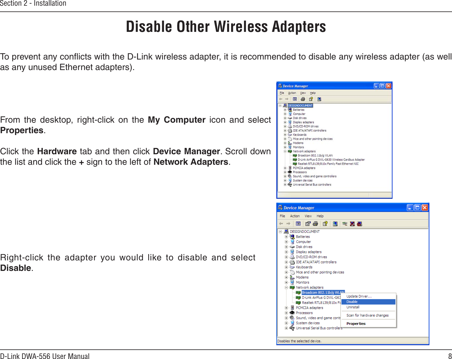 8D-Link DWA-556 User ManualSection 2 - InstallationDisable Other Wireless AdaptersTo prevent any conﬂicts with the D-Link wireless adapter, it is recommended to disable any wireless adapter (as well as any unused Ethernet adapters).From  the  desktop,  right-click  on  the  My  Computer  icon  and  select Properties. Click the Hardware tab and then click Device Manager. Scroll down the list and click the + sign to the left of Network Adapters.Right-click  the  adapter  you  would  like  to  disable  and  select Disable.