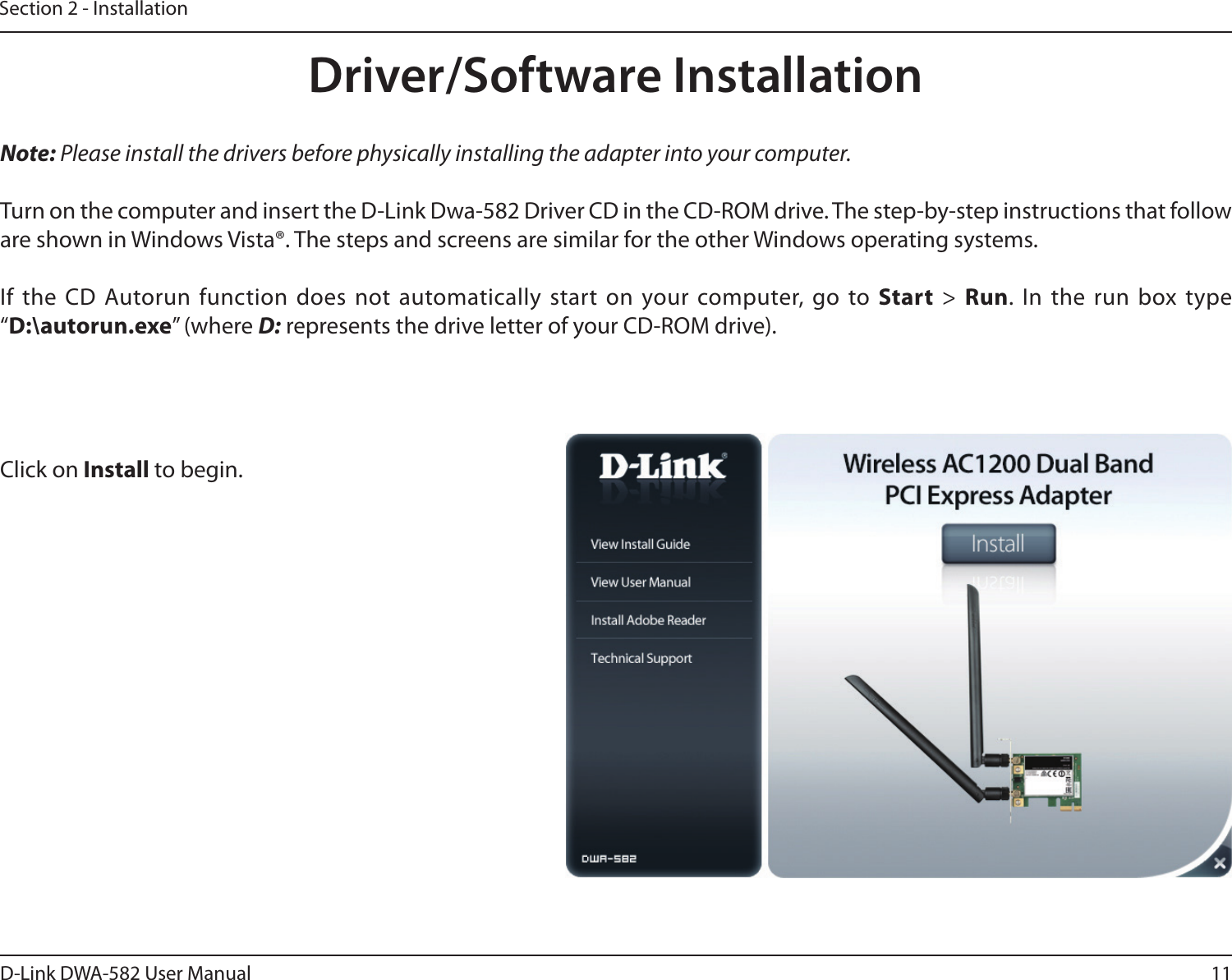 11D-Link DWA-582 User ManualSection 2 - InstallationNote: Please install the drivers before physically installing the adapter into your computer. Turn on the computer and insert the D-Link Dwa-582 Driver CD in the CD-ROM drive. The step-by-step instructions that follow are shown in Windows Vista®. The steps and screens are similar for the other Windows operating systems.If the CD Autorun function does not automatically start on your computer, go to Start &gt; Run. In the run box type “D:\autorun.exe” (where D: represents the drive letter of your CD-ROM drive).Click on Install to begin. Driver/Software Installation
