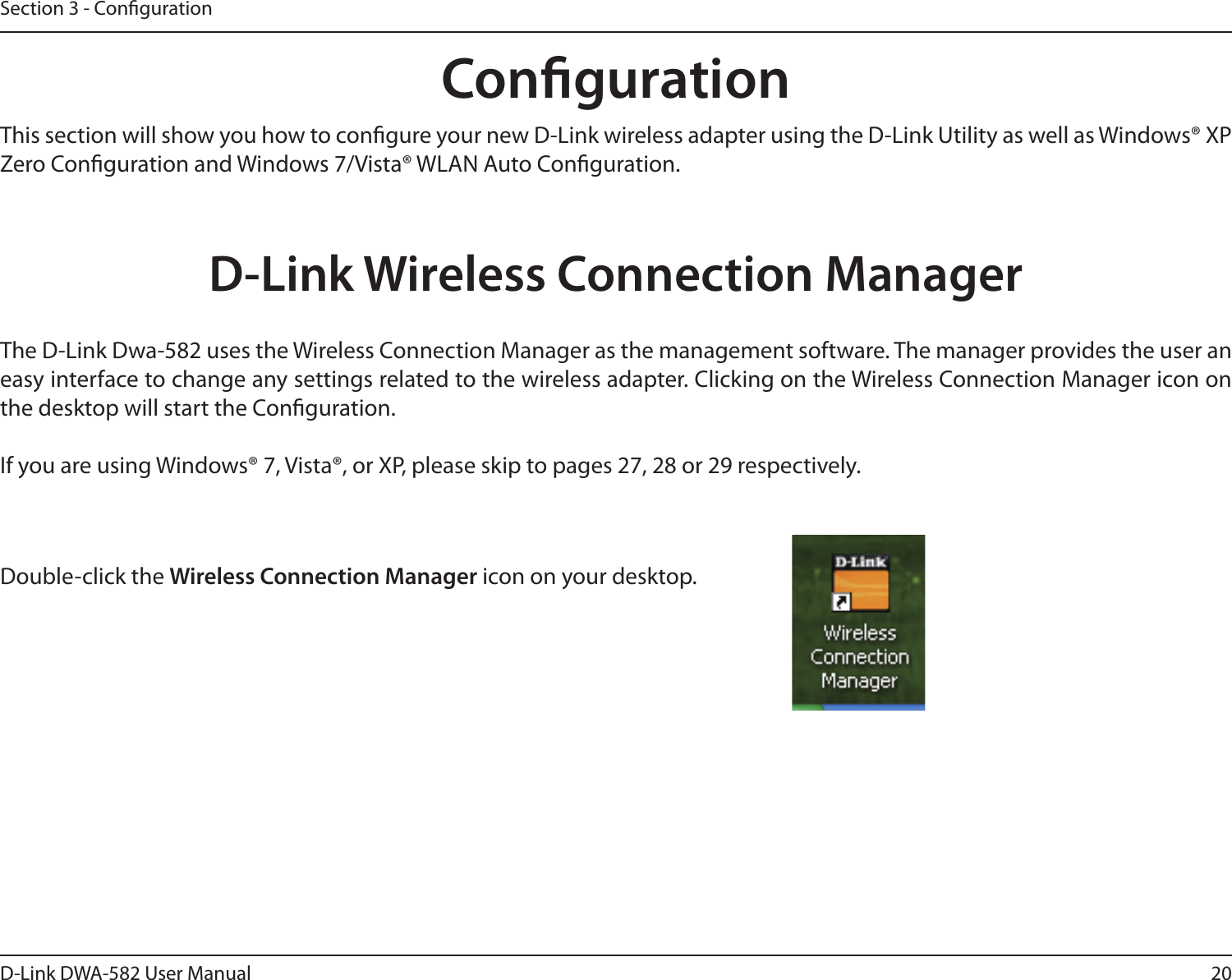20D-Link DWA-582 User ManualSection 3 - CongurationCongurationD-Link Wireless Connection ManagerThis section will show you how to congure your new D-Link wireless adapter using the D-Link Utility as well as Windows® XP Zero Conguration and Windows 7/Vista® WLAN Auto Conguration.The D-Link Dwa-582 uses the Wireless Connection Manager as the management software. The manager provides the user an easy interface to change any settings related to the wireless adapter. Clicking on the Wireless Connection Manager icon on the desktop will start the Conguration.If you are using Windows® 7, Vista®, or XP, please skip to pages 27, 28 or 29 respectively.Double-click the Wireless Connection Manager icon on your desktop.