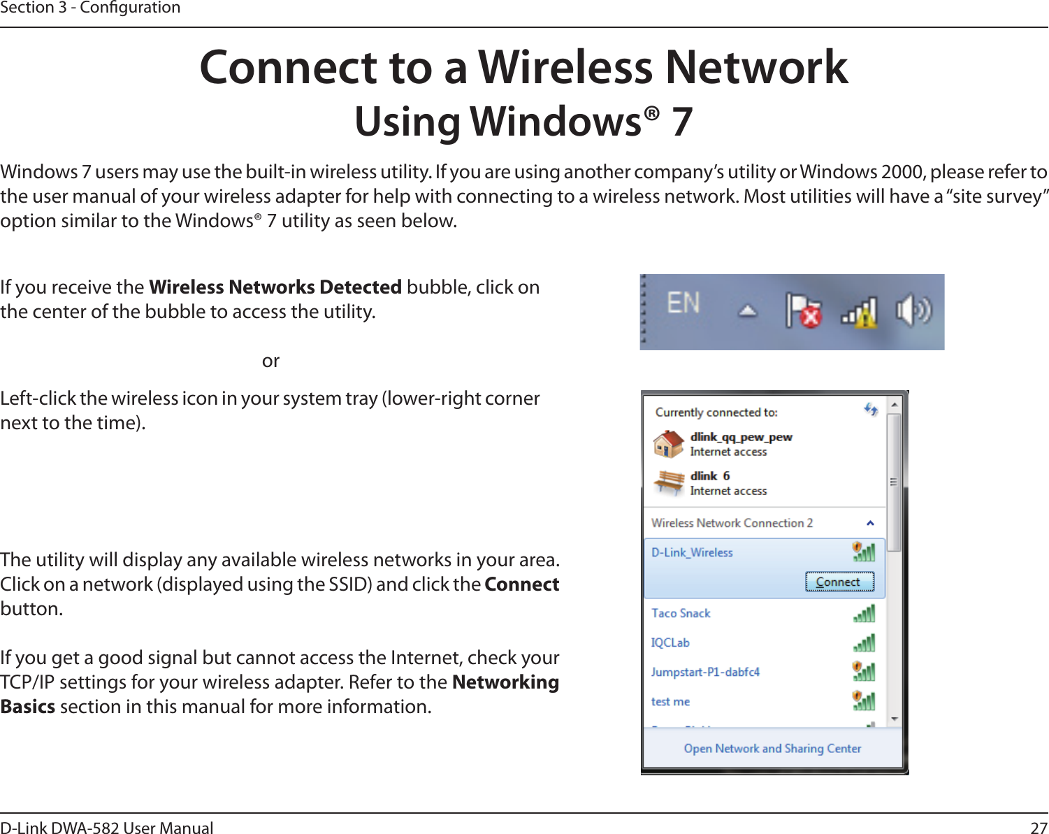 27D-Link DWA-582 User ManualSection 3 - CongurationConnect to a Wireless NetworkUsing Windows® 7Windows 7 users may use the built-in wireless utility. If you are using another company’s utility or Windows 2000, please refer to the user manual of your wireless adapter for help with connecting to a wireless network. Most utilities will have a “site survey” option similar to the Windows® 7 utility as seen below.Left-click the wireless icon in your system tray (lower-right corner next to the time).If you receive the Wireless Networks Detected bubble, click on the center of the bubble to access the utility.     orThe utility will display any available wireless networks in your area. Click on a network (displayed using the SSID) and click the Connect button.If you get a good signal but cannot access the Internet, check your TCP/IP settings for your wireless adapter. Refer to the Networking Basics section in this manual for more information.