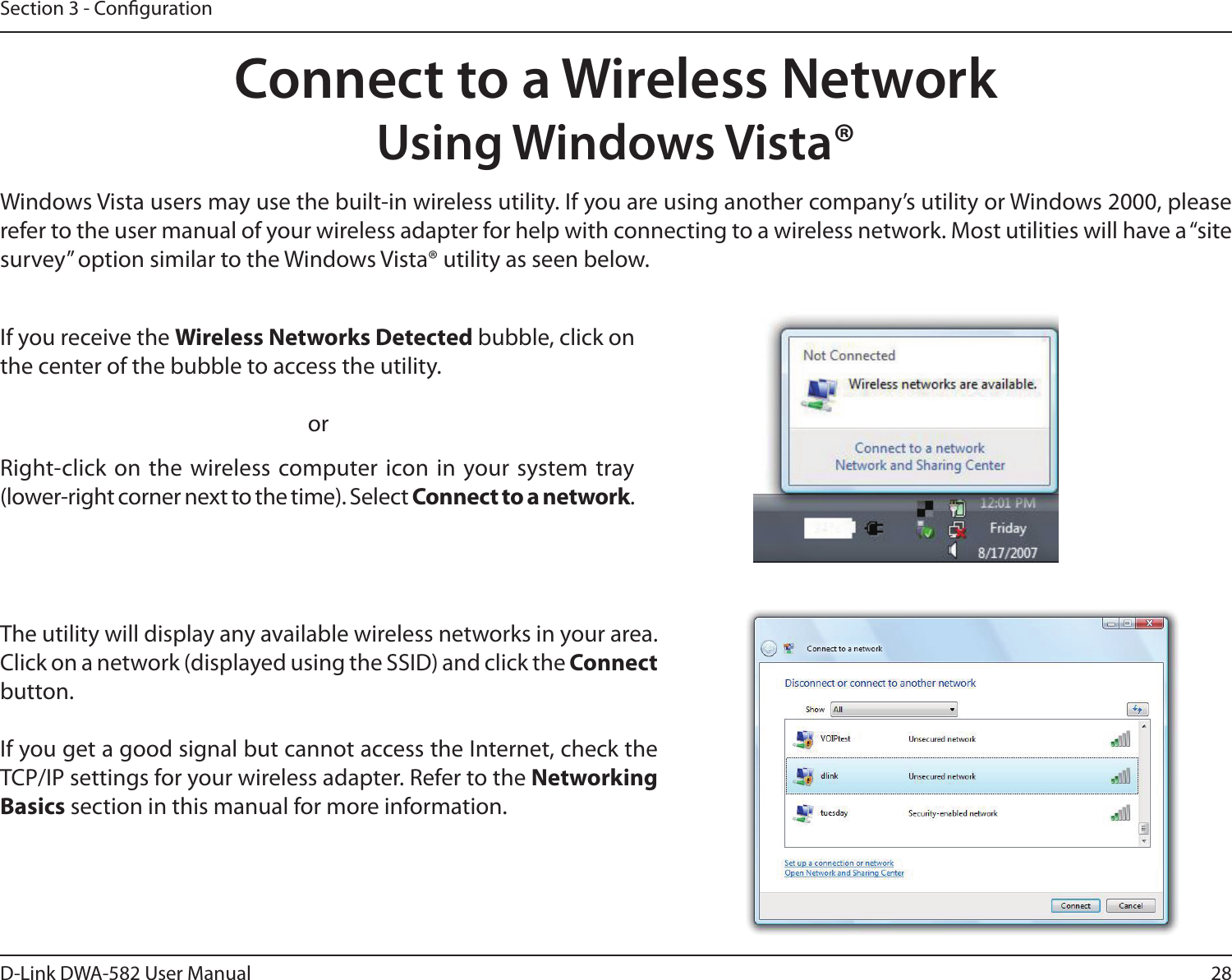 28D-Link DWA-582 User ManualSection 3 - CongurationConnect to a Wireless NetworkUsing Windows Vista®Windows Vista users may use the built-in wireless utility. If you are using another company’s utility or Windows 2000, please refer to the user manual of your wireless adapter for help with connecting to a wireless network. Most utilities will have a “site survey” option similar to the Windows Vista® utility as seen below.Right-click on the wireless computer icon in your system tray (lower-right corner next to the time). Select Connect to a network.If you receive the Wireless Networks Detected bubble, click on the center of the bubble to access the utility.     orThe utility will display any available wireless networks in your area. Click on a network (displayed using the SSID) and click the Connect button.If you get a good signal but cannot access the Internet, check the TCP/IP settings for your wireless adapter. Refer to the Networking Basics section in this manual for more information.