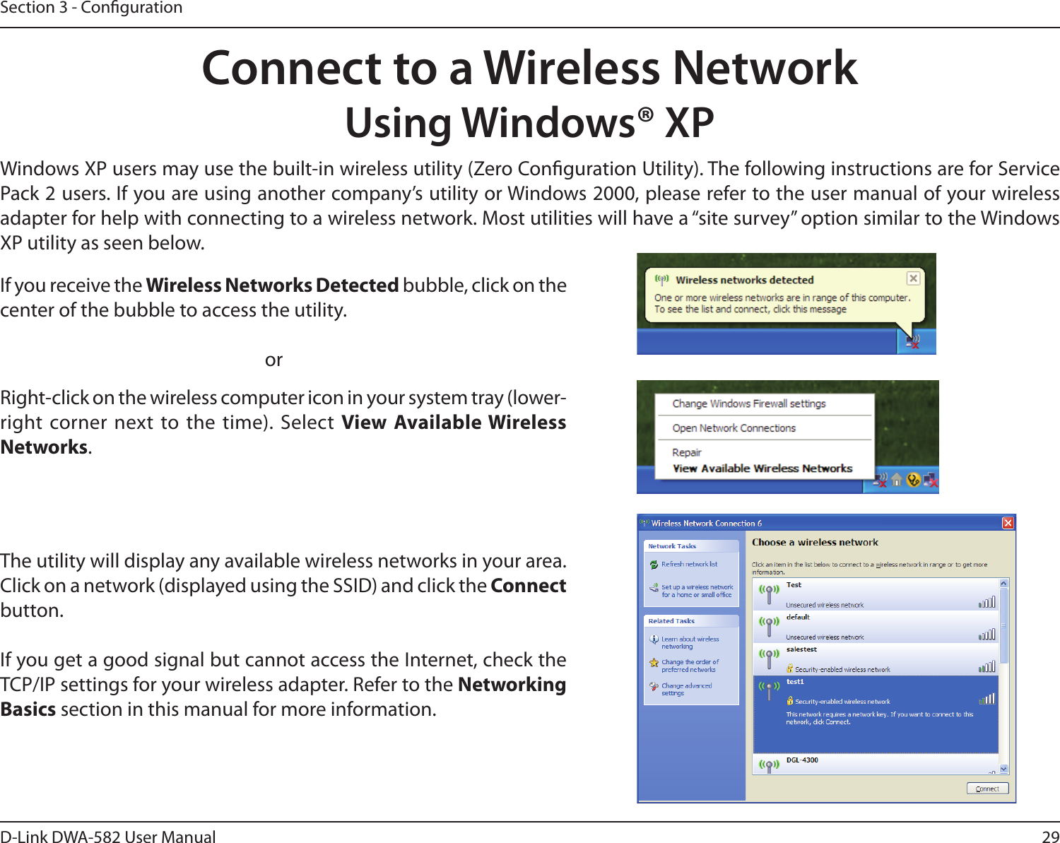 29D-Link DWA-582 User ManualSection 3 - CongurationConnect to a Wireless NetworkUsing Windows® XPWindows XP users may use the built-in wireless utility (Zero Conguration Utility). The following instructions are for Service Pack 2 users. If you are using another company’s utility or Windows 2000, please refer to the user manual of your wireless adapter for help with connecting to a wireless network. Most utilities will have a “site survey” option similar to the Windows XP utility as seen below.Right-click on the wireless computer icon in your system tray (lower-right corner next to the time). Select View Available Wireless Networks.If you receive the Wireless Networks Detected bubble, click on the center of the bubble to access the utility.     orThe utility will display any available wireless networks in your area. Click on a network (displayed using the SSID) and click the Connect button.If you get a good signal but cannot access the Internet, check the TCP/IP settings for your wireless adapter. Refer to the Networking Basics section in this manual for more information.