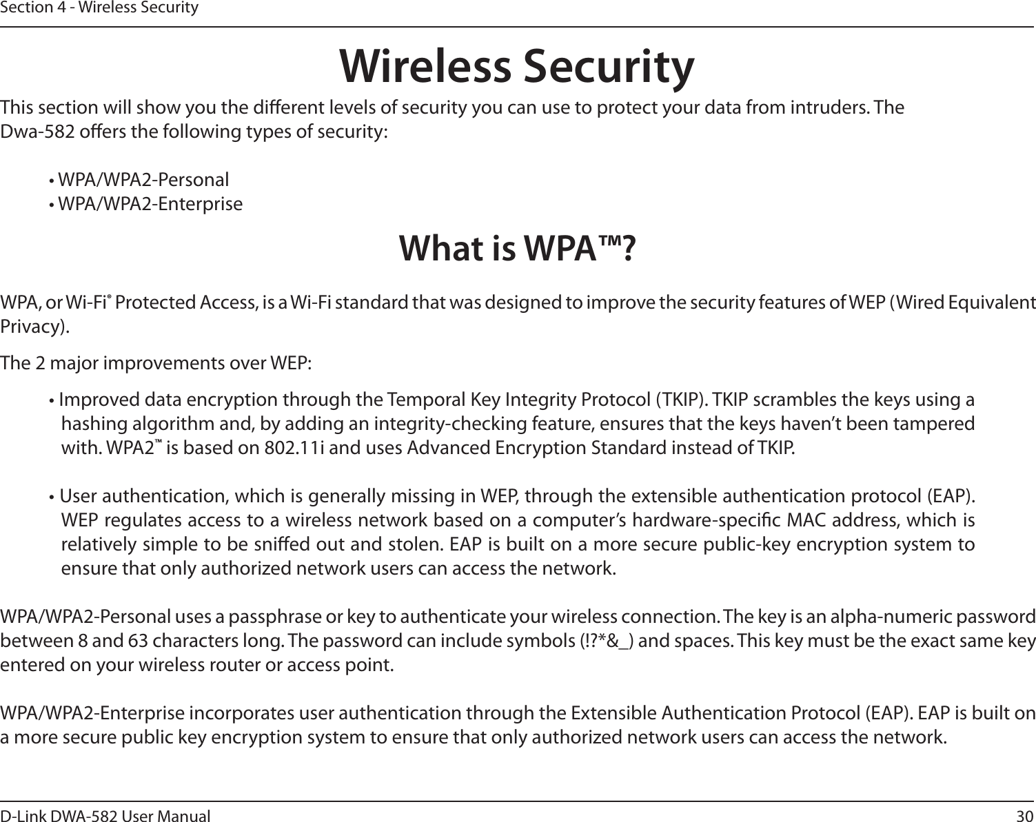 30D-Link DWA-582 User ManualSection 4 - Wireless SecurityWireless SecurityThis section will show you the dierent levels of security you can use to protect your data from intruders. The Dwa-582 oers the following types of security:• WPA/WPA2-Personal     • WPA/WPA2-EnterpriseWhat is WPA™?WPA, or Wi-Fi® Protected Access, is a Wi-Fi standard that was designed to improve the security features of WEP (Wired Equivalent Privacy).  The 2 major improvements over WEP: • Improved data encryption through the Temporal Key Integrity Protocol (TKIP). TKIP scrambles the keys using a hashing algorithm and, by adding an integrity-checking feature, ensures that the keys haven’t been tampered with. WPA2™ is based on 802.11i and uses Advanced Encryption Standard instead of TKIP.• User authentication, which is generally missing in WEP, through the extensible authentication protocol (EAP). WEP regulates access to a wireless network based on a computer’s hardware-specic MAC address, which is relatively simple to be snied out and stolen. EAP is built on a more secure public-key encryption system to ensure that only authorized network users can access the network.WPA/WPA2-Personal uses a passphrase or key to authenticate your wireless connection. The key is an alpha-numeric password between 8 and 63 characters long. The password can include symbols (!?*&amp;_) and spaces. This key must be the exact same key entered on your wireless router or access point.WPA/WPA2-Enterprise incorporates user authentication through the Extensible Authentication Protocol (EAP). EAP is built on a more secure public key encryption system to ensure that only authorized network users can access the network.