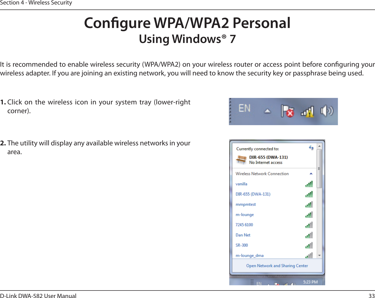 33D-Link DWA-582 User ManualSection 4 - Wireless SecurityCongure WPA/WPA2 PersonalUsing Windows® 7It is recommended to enable wireless security (WPA/WPA2) on your wireless router or access point before conguring your wireless adapter. If you are joining an existing network, you will need to know the security key or passphrase being used.2. The utility will display any available wireless networks in your area.1. Click on the wireless icon in your system tray (lower-right corner).