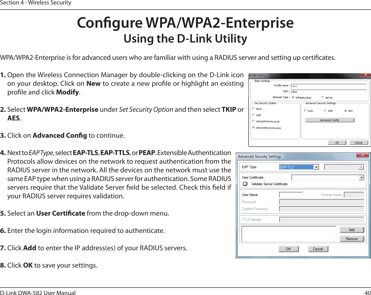 40D-Link DWA-582 User ManualSection 4 - Wireless SecurityCongure WPA/WPA2-EnterpriseUsing the D-Link UtilityWPA/WPA2-Enterprise is for advanced users who are familiar with using a RADIUS server and setting up certicates.1. Open the Wireless Connection Manager by double-clicking on the D-Link icon on your desktop. Click on New to create a new prole or highlight an existing prole and click Modify. 2. Select WPA/WPA2-Enterprise under Set Security Option and then select TKIP or AES.3. Click on Advanced Cong to continue.4. Next to EAP Type, select EAP-TLS, EAP-TTLS, or PEAP. Extensible Authentication Protocols allow devices on the network to request authentication from the RADIUS server in the network. All the devices on the network must use the same EAP type when using a RADIUS server for authentication. Some RADIUS servers require that the Validate Server eld be selected. Check this eld if your RADIUS server requires validation.5. Select an User Certicate from the drop-down menu.6. Enter the login information required to authenticate.7. Click Add to enter the IP address(es) of your RADIUS servers.8. Click OK to save your settings.