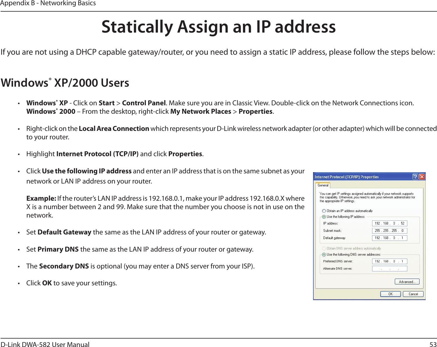 53D-Link DWA-582 User ManualAppendix B - Networking BasicsStatically Assign an IP addressIf you are not using a DHCP capable gateway/router, or you need to assign a static IP address, please follow the steps below:Windows® XP/2000 Users•  Windows® XP - Click on Start &gt; Control Panel. Make sure you are in Classic View. Double-click on the Network Connections icon. Windows® 2000 – From the desktop, right-click My Network Places &gt; Properties.•  Right-click on the Local Area Connection which represents your D-Link wireless network adapter (or other adapter) which will be connected to your router.• Highlight Internet Protocol (TCP/IP) and click Properties.• Click Use the following IP address and enter an IP address that is on the same subnet as your network or LAN IP address on your router. Example: If the router’s LAN IP address is 192.168.0.1, make your IP address 192.168.0.X where X is a number between 2 and 99. Make sure that the number you choose is not in use on the network. • Set Default Gateway the same as the LAN IP address of your router or gateway.• Set Primary DNS the same as the LAN IP address of your router or gateway. • The Secondary DNS is optional (you may enter a DNS server from your ISP).• Click OK to save your settings.