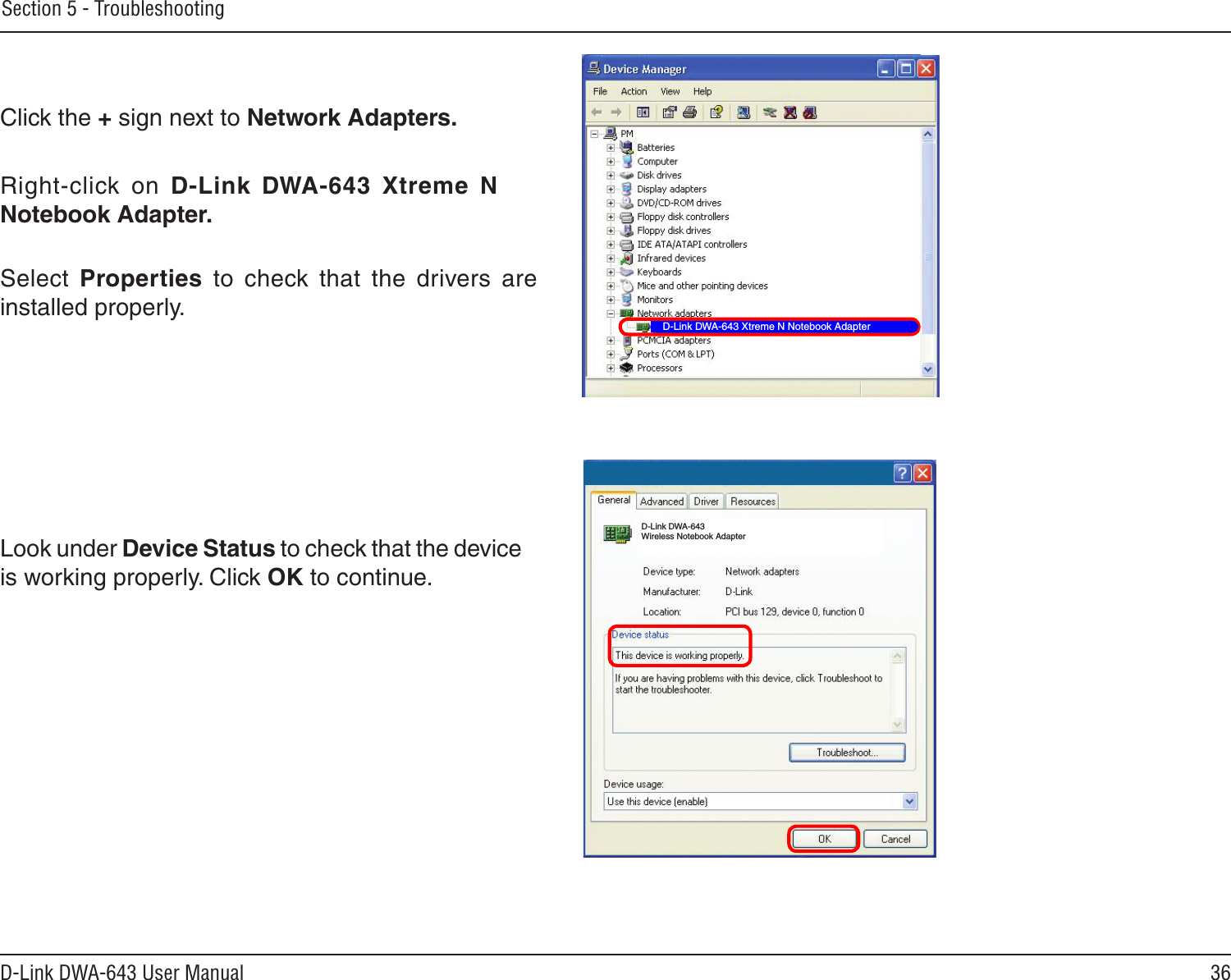 36D-Link DWA-643 User ManualSection 5 - TroubleshootingClick the + sign next to Network Adapters.Right-click  on  D-Link  DWA-643  Xtreme  N Notebook Adapter.Select  Properties  to  check  that  the  drivers  are installed properly.Look under Device Status to check that the device is working properly. Click OK to continue.D-Link DWA-643 Xtreme N Notebook AdapterD-Link DWA-643 Wireless Notebook Adapter
