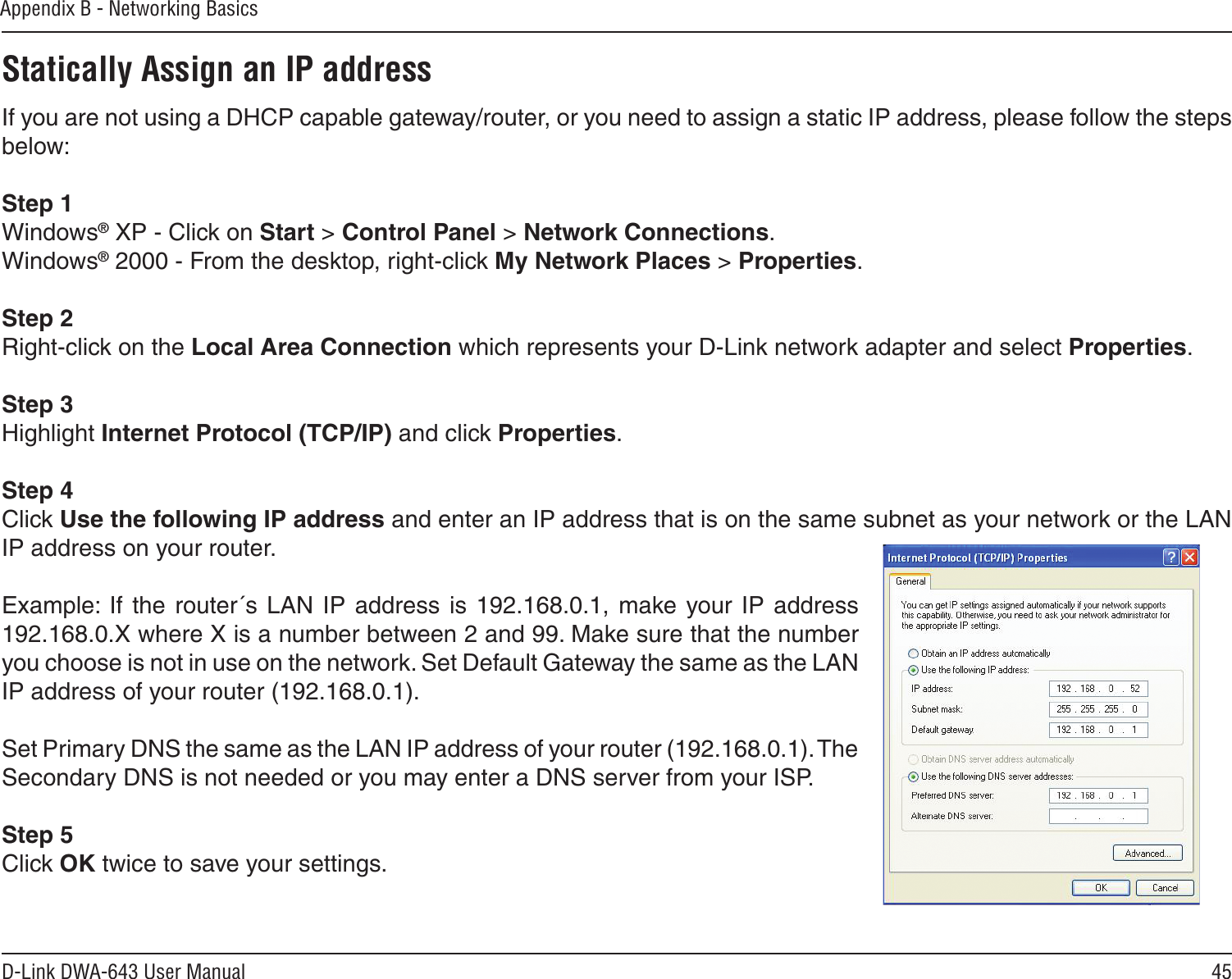 45D-Link DWA-643 User ManualAppendix B - Networking BasicsStatically Assign an IP addressIf you are not using a DHCP capable gateway/router, or you need to assign a static IP address, please follow the steps below:Step 1Windows® XP - Click on Start &gt; Control Panel &gt; Network Connections.Windows® 2000 - From the desktop, right-click My Network Places &gt; Properties.Step 2Right-click on the Local Area Connection which represents your D-Link network adapter and select Properties.Step 3Highlight Internet Protocol (TCP/IP) and click Properties.Step 4Click Use the following IP address and enter an IP address that is on the same subnet as your network or the LAN IP address on your router. Example:  If  the  router´s LAN IP address is  192.168.0.1,  make your  IP  address 192.168.0.X where X is a number between 2 and 99. Make sure that the number you choose is not in use on the network. Set Default Gateway the same as the LAN IP address of your router (192.168.0.1). Set Primary DNS the same as the LAN IP address of your router (192.168.0.1). The Secondary DNS is not needed or you may enter a DNS server from your ISP.Step 5Click OK twice to save your settings.