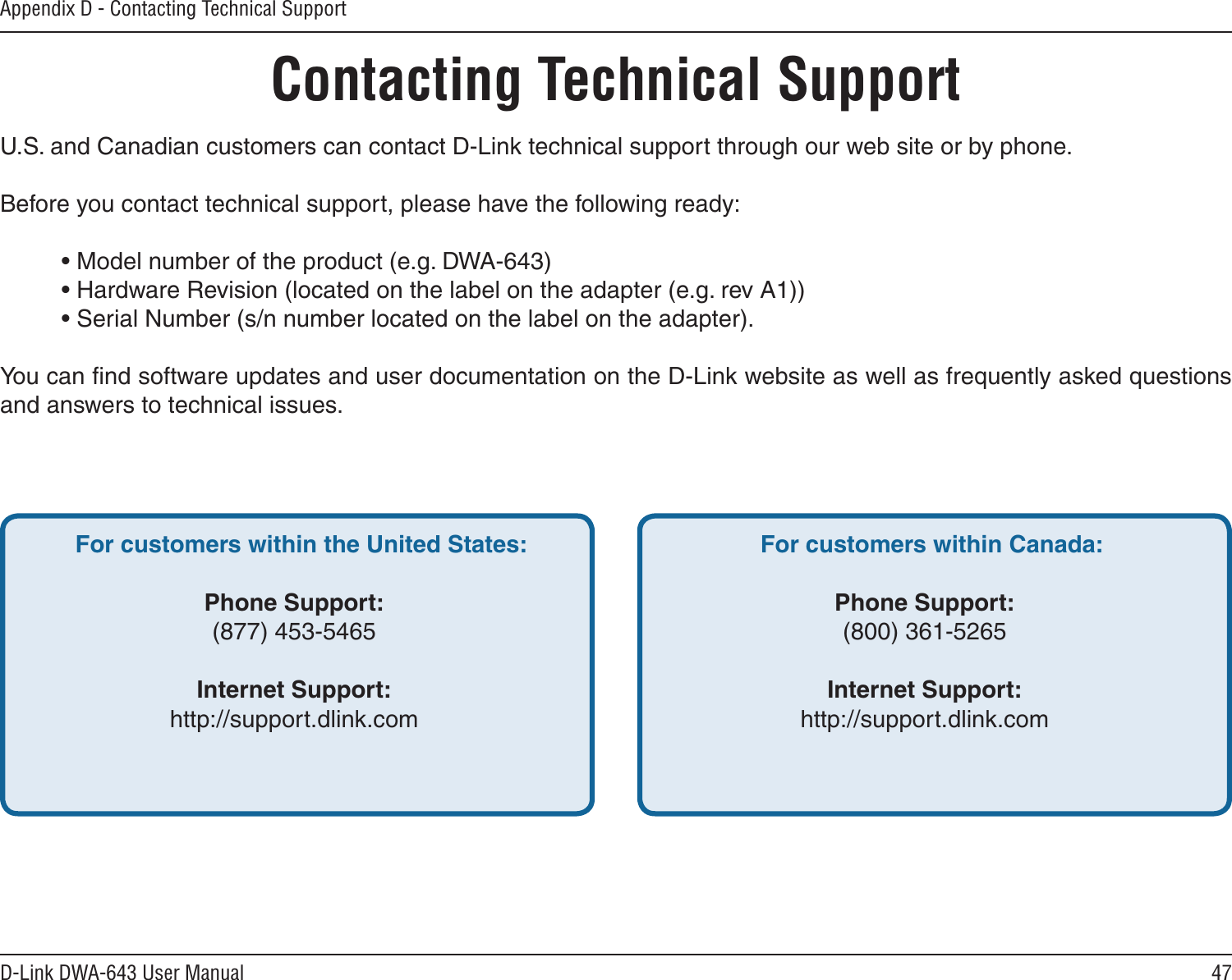 47D-Link DWA-643 User ManualAppendix D - Contacting Technical SupportContacting Technical SupportU.S. and Canadian customers can contact D-Link technical support through our web site or by phone.Before you contact technical support, please have the following ready:  • Model number of the product (e.g. DWA-643)  • Hardware Revision (located on the label on the adapter (e.g. rev A1))  • Serial Number (s/n number located on the label on the adapter). You can ﬁnd software updates and user documentation on the D-Link website as well as frequently asked questions and answers to technical issues.For customers within the United States: Phone Support:(877) 453-5465Internet Support:http://support.dlink.com For customers within Canada: Phone Support:(800) 361-5265 Internet Support:http://support.dlink.com 