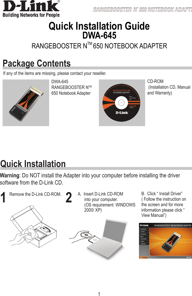 1Quick Installation GuideDWA-645DWA-645 RANGEBOOSTER NTM 650 Notebook AdapterCD-ROM  (Installation CD, Manual and Warranty)If any of the items are missing, please contact your reseller.1Remove the D-Link CD-ROM. 2B.  Click “ Install Driver”( Follow the instruction on the screen and for more information please click “ View Manual”)Quick InstallationPackage ContentsRANGEBOOSTER NTM 650 NOTEBOOK ADAPTERWarning: Do NOT install the Adapter into your computer before installing the driver software from the D-Link CD.A.  Insert D-Link CD-ROM into your computer.                  (OS requirement: WINDOWS 2000/ XP)