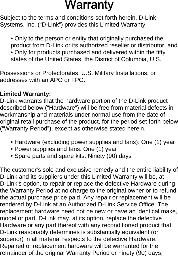 Warranty Subject to the terms and conditions set forth herein, D-Link Systems, Inc. (“D-Link”) provides this Limited Warranty:  • Only to the person or entity that originally purchased the product from D-Link or its authorized reseller or distributor, and • Only for products purchased and delivered within the fifty states of the United States, the District of Columbia, U.S.  Possessions or Protectorates, U.S. Military Installations, or addresses with an APO or FPO.  Limited Warranty: D-Link warrants that the hardware portion of the D-Link product described below (“Hardware”) will be free from material defects in workmanship and materials under normal use from the date of original retail purchase of the product, for the period set forth below (“Warranty Period”), except as otherwise stated herein.  • Hardware (excluding power supplies and fans): One (1) year • Power supplies and fans: One (1) year • Spare parts and spare kits: Ninety (90) days  The customer’s sole and exclusive remedy and the entire liability of D-Link and its suppliers under this Limited Warranty will be, at D-Link’s option, to repair or replace the defective Hardware during the Warranty Period at no charge to the original owner or to refund the actual purchase price paid. Any repair or replacement will be rendered by D-Link at an Authorized D-Link Service Office. The replacement hardware need not be new or have an identical make, model or part. D-Link may, at its option, replace the defective Hardware or any part thereof with any reconditioned product that D-Link reasonably determines is substantially equivalent (or superior) in all material respects to the defective Hardware. Repaired or replacement hardware will be warranted for the remainder of the original Warranty Period or ninety (90) days, 