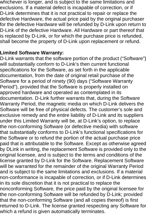 whichever is longer, and is subject to the same limitations and exclusions. If a material defect is incapable of correction, or if D-Link determines that it is not practical to repair or replace the defective Hardware, the actual price paid by the original purchaser for the defective Hardware will be refunded by D-Link upon return to D-Link of the defective Hardware. All Hardware or part thereof that is replaced by D-Link, or for which the purchase price is refunded, shall become the property of D-Link upon replacement or refund.  Limited Software Warranty: D-Link warrants that the software portion of the product (“Software”) will substantially conform to D-Link’s then current functional specifications for the Software, as set forth in the applicable documentation, from the date of original retail purchase of the Software for a period of ninety (90) days (“Software Warranty Period”), provided that the Software is properly installed on approved hardware and operated as contemplated in its documentation. D-Link further warrants that, during the Software Warranty Period, the magnetic media on which D-Link delivers the Software will be free of physical defects. The customer’s sole and exclusive remedy and the entire liability of D-Link and its suppliers under this Limited Warranty will be, at D-Link’s option, to replace the non-conforming Software (or defective media) with software that substantially conforms to D-Link’s functional specifications for the Software or to refund the portion of the actual purchase price paid that is attributable to the Software. Except as otherwise agreed by DLink in writing, the replacement Software is provided only to the original licensee, and is subject to the terms and conditions of the license granted by D-Link for the Software. Replacement Software will be warranted for the remainder of the original Warranty Period and is subject to the same limitations and exclusions. If a material non-conformance is incapable of correction, or if D-Link determines in its sole discretion that it is not practical to replace the nonconforming Software, the price paid by the original licensee for the non-conforming Software will be refunded by D-Link; provided that the non-conforming Software (and all copies thereof) is first returned to D-Link. The license granted respecting any Software for which a refund is given automatically terminates. 