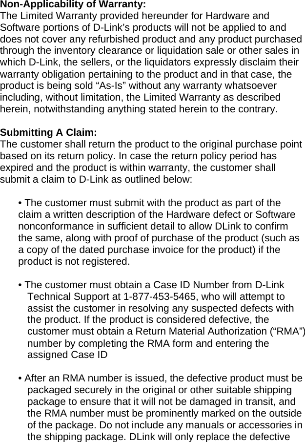 Non-Applicability of Warranty: The Limited Warranty provided hereunder for Hardware and Software portions of D-Link’s products will not be applied to and does not cover any refurbished product and any product purchased through the inventory clearance or liquidation sale or other sales in which D-Link, the sellers, or the liquidators expressly disclaim their warranty obligation pertaining to the product and in that case, the product is being sold “As-Is” without any warranty whatsoever including, without limitation, the Limited Warranty as described herein, notwithstanding anything stated herein to the contrary.  Submitting A Claim: The customer shall return the product to the original purchase point based on its return policy. In case the return policy period has expired and the product is within warranty, the customer shall submit a claim to D-Link as outlined below:  • The customer must submit with the product as part of the claim a written description of the Hardware defect or Software nonconformance in sufficient detail to allow DLink to confirm the same, along with proof of purchase of the product (such as a copy of the dated purchase invoice for the product) if the product is not registered.  • The customer must obtain a Case ID Number from D-Link Technical Support at 1-877-453-5465, who will attempt to assist the customer in resolving any suspected defects with the product. If the product is considered defective, the customer must obtain a Return Material Authorization (“RMA”) number by completing the RMA form and entering the assigned Case ID    • After an RMA number is issued, the defective product must be packaged securely in the original or other suitable shipping package to ensure that it will not be damaged in transit, and the RMA number must be prominently marked on the outside of the package. Do not include any manuals or accessories in the shipping package. DLink will only replace the defective 