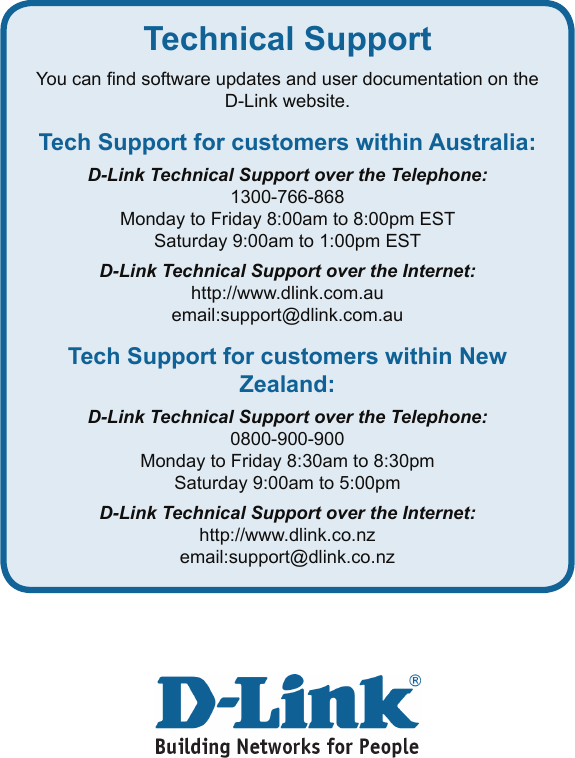Technical SupportYou can nd software updates and user documentation on the D-Link website.Tech Support for customers within Australia:D-Link Technical Support over the Telephone:1300-766-868Monday to Friday 8:00am to 8:00pm ESTSaturday 9:00am to 1:00pm ESTD-Link Technical Support over the Internet:http://www.dlink.com.auemail:support@dlink.com.auTech Support for customers within New Zealand:D-Link Technical Support over the Telephone:0800-900-900Monday to Friday 8:30am to 8:30pmSaturday 9:00am to 5:00pmD-Link Technical Support over the Internet:http://www.dlink.co.nzemail:support@dlink.co.nz