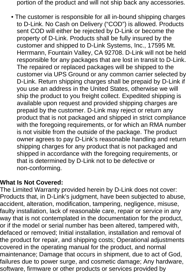 portion of the product and will not ship back any accessories.    • The customer is responsible for all in-bound shipping charges to D-Link. No Cash on Delivery (“COD”) is allowed. Products sent COD will either be rejected by D-Link or become the property of D-Link. Products shall be fully insured by the customer and shipped to D-Link Systems, Inc., 17595 Mt. Herrmann, Fountain Valley, CA 92708. D-Link will not be held responsible for any packages that are lost in transit to D-Link. The repaired or replaced packages will be shipped to the customer via UPS Ground or any common carrier selected by D-Link. Return shipping charges shall be prepaid by D-Link if you use an address in the United States, otherwise we will ship the product to you freight collect. Expedited shipping is available upon request and provided shipping charges are prepaid by the customer. D-Link may reject or return any product that is not packaged and shipped in strict compliance with the foregoing requirements, or for which an RMA number is not visible from the outside of the package. The product owner agrees to pay D-Link’s reasonable handling and return shipping charges for any product that is not packaged and shipped in accordance with the foregoing requirements, or that is determined by D-Link not to be defective or non-conforming.  What Is Not Covered: The Limited Warranty provided herein by D-Link does not cover: Products that, in D-Link’s judgment, have been subjected to abuse, accident, alteration, modification, tampering, negligence, misuse, faulty installation, lack of reasonable care, repair or service in any way that is not contemplated in the documentation for the product, or if the model or serial number has been altered, tampered with, defaced or removed; Initial installation, installation and removal of the product for repair, and shipping costs; Operational adjustments covered in the operating manual for the product, and normal maintenance; Damage that occurs in shipment, due to act of God, failures due to power surge, and cosmetic damage; Any hardware, software, firmware or other products or services provided by 