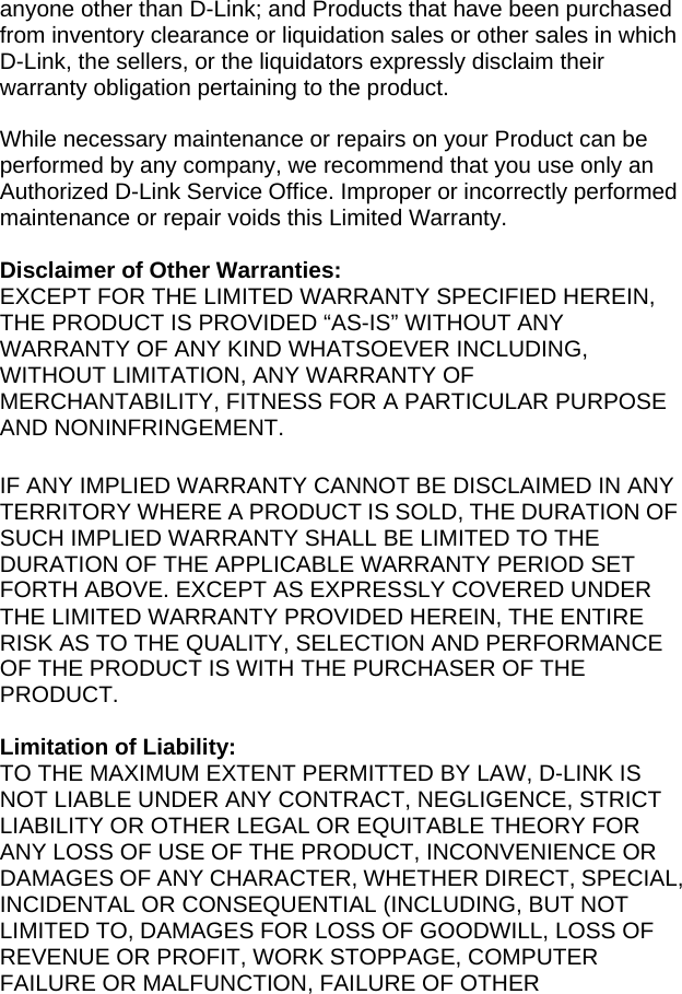 anyone other than D-Link; and Products that have been purchased from inventory clearance or liquidation sales or other sales in which D-Link, the sellers, or the liquidators expressly disclaim their warranty obligation pertaining to the product.  While necessary maintenance or repairs on your Product can be performed by any company, we recommend that you use only an Authorized D-Link Service Office. Improper or incorrectly performed maintenance or repair voids this Limited Warranty.  Disclaimer of Other Warranties: EXCEPT FOR THE LIMITED WARRANTY SPECIFIED HEREIN, THE PRODUCT IS PROVIDED “AS-IS” WITHOUT ANY WARRANTY OF ANY KIND WHATSOEVER INCLUDING, WITHOUT LIMITATION, ANY WARRANTY OF MERCHANTABILITY, FITNESS FOR A PARTICULAR PURPOSE AND NONINFRINGEMENT.  IF ANY IMPLIED WARRANTY CANNOT BE DISCLAIMED IN ANY TERRITORY WHERE A PRODUCT IS SOLD, THE DURATION OF SUCH IMPLIED WARRANTY SHALL BE LIMITED TO THE DURATION OF THE APPLICABLE WARRANTY PERIOD SET FORTH ABOVE. EXCEPT AS EXPRESSLY COVERED UNDER THE LIMITED WARRANTY PROVIDED HEREIN, THE ENTIRE RISK AS TO THE QUALITY, SELECTION AND PERFORMANCE OF THE PRODUCT IS WITH THE PURCHASER OF THE PRODUCT.  Limitation of Liability: TO THE MAXIMUM EXTENT PERMITTED BY LAW, D-LINK IS NOT LIABLE UNDER ANY CONTRACT, NEGLIGENCE, STRICT LIABILITY OR OTHER LEGAL OR EQUITABLE THEORY FOR ANY LOSS OF USE OF THE PRODUCT, INCONVENIENCE OR DAMAGES OF ANY CHARACTER, WHETHER DIRECT, SPECIAL, INCIDENTAL OR CONSEQUENTIAL (INCLUDING, BUT NOT LIMITED TO, DAMAGES FOR LOSS OF GOODWILL, LOSS OF REVENUE OR PROFIT, WORK STOPPAGE, COMPUTER FAILURE OR MALFUNCTION, FAILURE OF OTHER 