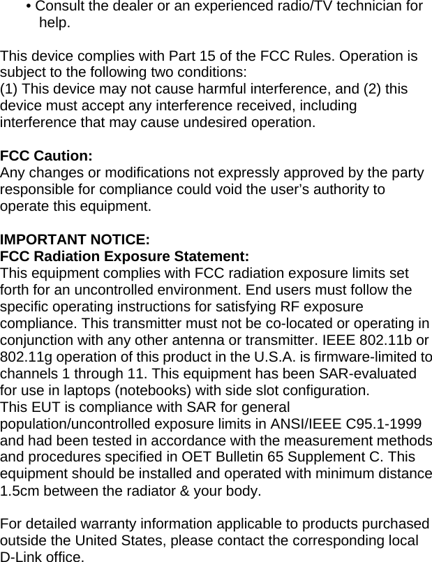 • Consult the dealer or an experienced radio/TV technician for help.  This device complies with Part 15 of the FCC Rules. Operation is subject to the following two conditions: (1) This device may not cause harmful interference, and (2) this device must accept any interference received, including interference that may cause undesired operation.  FCC Caution: Any changes or modifications not expressly approved by the party responsible for compliance could void the user’s authority to operate this equipment.  IMPORTANT NOTICE: FCC Radiation Exposure Statement: This equipment complies with FCC radiation exposure limits set forth for an uncontrolled environment. End users must follow the specific operating instructions for satisfying RF exposure compliance. This transmitter must not be co-located or operating in conjunction with any other antenna or transmitter. IEEE 802.11b or 802.11g operation of this product in the U.S.A. is firmware-limited to channels 1 through 11. This equipment has been SAR-evaluated for use in laptops (notebooks) with side slot configuration. This EUT is compliance with SAR for general population/uncontrolled exposure limits in ANSI/IEEE C95.1-1999 and had been tested in accordance with the measurement methods and procedures specified in OET Bulletin 65 Supplement C. This equipment should be installed and operated with minimum distance 1.5cm between the radiator &amp; your body.  For detailed warranty information applicable to products purchased outside the United States, please contact the corresponding local D-Link office.  