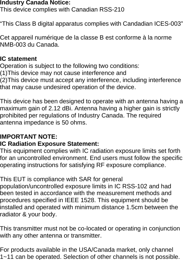 Industry Canada Notice: This device complies with Canadian RSS-210  “This Class B digital apparatus complies with Candadian ICES-003”  Cet appareil numérique de la classe B est conforme à la norme NMB-003 du Canada.  IC statement Operation is subject to the following two conditions: (1)This device may not cause interference and (2)This device must accept any interference, including interference that may cause undesired operation of the device.  This device has been designed to operate with an antenna having a maximum gain of 2.12 dBi. Antenna having a higher gain is strictly prohibited per regulations of Industry Canada. The required antenna impedance is 50 ohms.  IMPORTANT NOTE: IC Radiation Exposure Statement: This equipment complies with IC radiation exposure limits set forth for an uncontrolled environment. End users must follow the specific operating instructions for satisfying RF exposure compliance.  This EUT is compliance with SAR for general population/uncontrolled exposure limits in IC RSS-102 and had been tested in accordance with the measurement methods and procedures specified in IEEE 1528. This equipment should be installed and operated with minimum distance 1.5cm between the radiator &amp; your body.  This transmitter must not be co-located or operating in conjunction with any other antenna or transmitter.  For products available in the USA/Canada market, only channel 1~11 can be operated. Selection of other channels is not possible.  