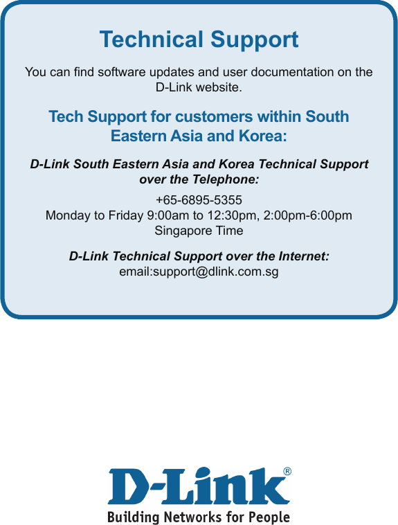 Technical SupportYou can nd software updates and user documentation on the D-Link website.Tech Support for customers within South Eastern Asia and Korea:D-Link South Eastern Asia and Korea Technical Support over the Telephone:+65-6895-5355Monday to Friday 9:00am to 12:30pm, 2:00pm-6:00pm Singapore TimeD-Link Technical Support over the Internet:email:support@dlink.com.sg