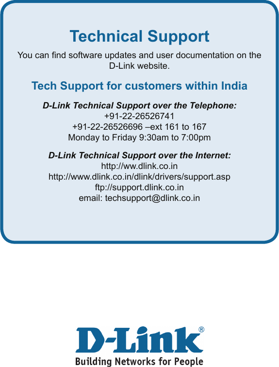 Technical SupportYou can nd software updates and user documentation on the D-Link website.Tech Support for customers within IndiaD-Link Technical Support over the Telephone:+91-22-26526741+91-22-26526696 –ext 161 to 167Monday to Friday 9:30am to 7:00pmD-Link Technical Support over the Internet:http://ww.dlink.co.inhttp://www.dlink.co.in/dlink/drivers/support.aspftp://support.dlink.co.inemail: techsupport@dlink.co.in