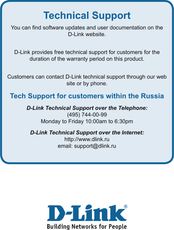 Technical SupportYou can nd software updates and user documentation on the D-Link website.D-Link provides free technical support for customers for the duration of the warranty period on this product.Customers can contact D-Link technical support through our web site or by phone.Tech Support for customers within the RussiaD-Link Technical Support over the Telephone:(495) 744-00-99Monday to Friday 10:00am to 6:30pmD-Link Technical Support over the Internet:http://www.dlink.ruemail: support@dlink.ru