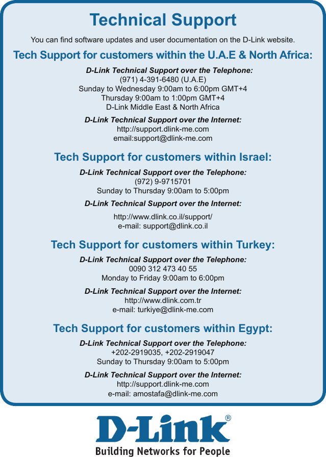 Technical SupportYou can nd software updates and user documentation on the D-Link website.Tech Support for customers within the U.A.E &amp; North Africa:D-Link Technical Support over the Telephone:(971) 4-391-6480 (U.A.E)Sunday to Wednesday 9:00am to 6:00pm GMT+4Thursday 9:00am to 1:00pm GMT+4D-Link Middle East &amp; North AfricaD-Link Technical Support over the Internet:http://support.dlink-me.comemail:support@dlink-me.com Tech Support for customers within Israel:D-Link Technical Support over the Telephone:(972) 9-9715701Sunday to Thursday 9:00am to 5:00pm D-Link Technical Support over the Internet:http://www.dlink.co.il/support/e-mail: support@dlink.co.ilTech Support for customers within Turkey:D-Link Technical Support over the Telephone:0090 312 473 40 55Monday to Friday 9:00am to 6:00pmD-Link Technical Support over the Internet:http://www.dlink.com.tre-mail: turkiye@dlink-me.comTech Support for customers within Egypt:D-Link Technical Support over the Telephone:+202-2919035, +202-2919047Sunday to Thursday 9:00am to 5:00pm D-Link Technical Support over the Internet:http://support.dlink-me.come-mail: amostafa@dlink-me.com