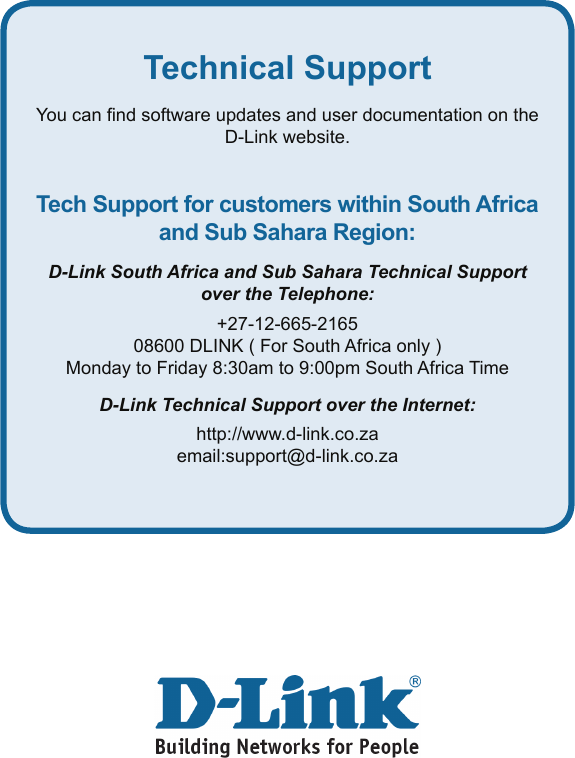 Technical SupportYou can nd software updates and user documentation on the D-Link website.Tech Support for customers within South Africa and Sub Sahara Region:D-Link South Africa and Sub Sahara Technical Support over the Telephone:+27-12-665-216508600 DLINK ( For South Africa only )Monday to Friday 8:30am to 9:00pm South Africa TimeD-Link Technical Support over the Internet:http://www.d-link.co.zaemail:support@d-link.co.za