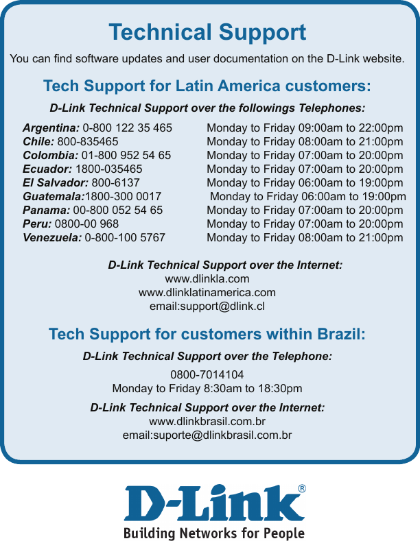 9Technical SupportYou can nd software updates and user documentation on the D-Link website.Tech Support for Latin America customers:D-Link Technical Support over the followings Telephones:Argentina: 0-800 122 35 465      Monday to Friday 09:00am to 22:00pmChile: 800-835465     Monday to Friday 08:00am to 21:00pmColombia: 01-800 952 54 65      Monday to Friday 07:00am to 20:00pmEcuador: 1800-035465     Monday to Friday 07:00am to 20:00pmEl Salvador: 800-6137     Monday to Friday 06:00am to 19:00pmGuatemala:1800-300 0017   Monday to Friday 06:00am to 19:00pmPanama: 00-800 052 54 65   Monday to Friday 07:00am to 20:00pmPeru: 0800-00 968     Monday to Friday 07:00am to 20:00pmVenezuela: 0-800-100 5767   Monday to Friday 08:00am to 21:00pm  D-Link Technical Support over the Internet:www.dlinkla.comwww.dlinklatinamerica.comemail:support@dlink.clTech Support for customers within Brazil:D-Link Technical Support over the Telephone:0800-7014104Monday to Friday 8:30am to 18:30pm D-Link Technical Support over the Internet:www.dlinkbrasil.com.bremail:suporte@dlinkbrasil.com.br