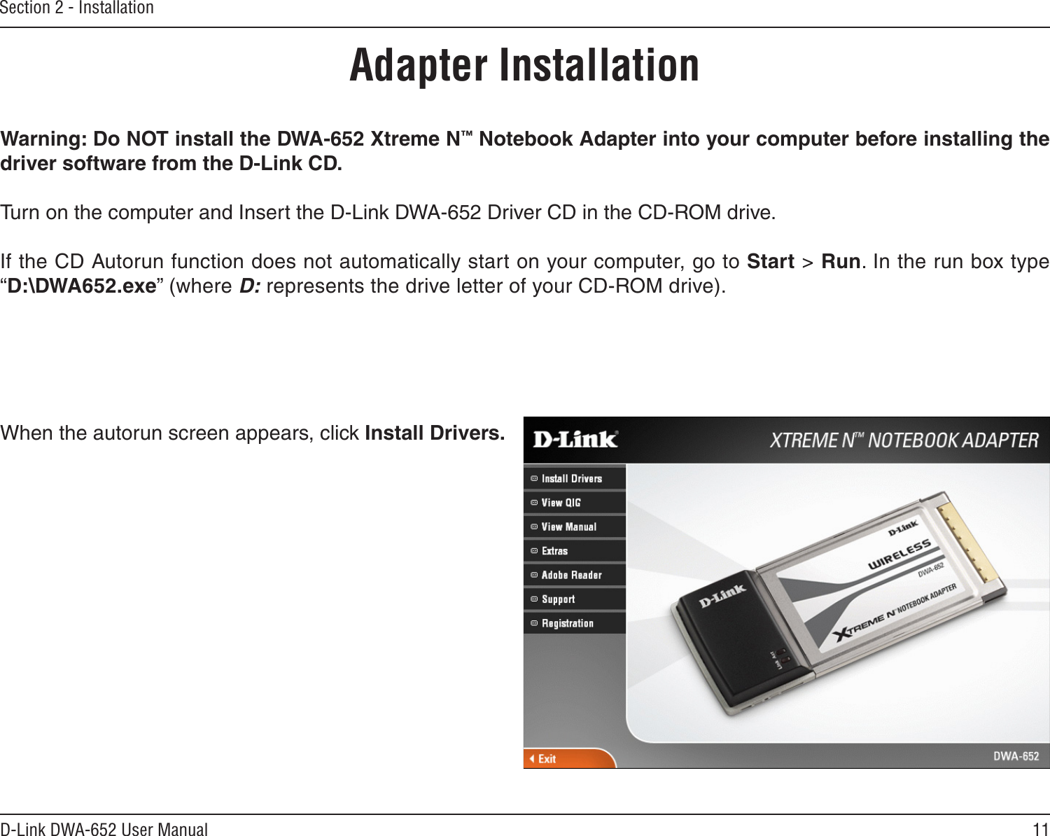 11D-Link DWA-652 User ManualSection 2 - InstallationWarning: Do NOT install the DWA-652 Xtreme N™ Notebook Adapter into your computer before installing the driver software from the D-Link CD.Turn on the computer and Insert the D-Link DWA-652 Driver CD in the CD-ROM drive. If the CD Autorun function does not automatically start on your computer, go to Start &gt; Run. In the run box type “D:\DWA652.exe” (where D: represents the drive letter of your CD-ROM drive).When the autorun screen appears, click Install Drivers.Adapter Installation