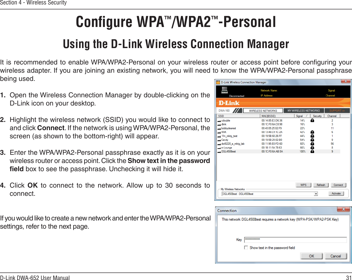 31D-Link DWA-652 User ManualSection 4 - Wireless SecurityConﬁgure WPA™/WPA2™-PersonalUsing the D-Link Wireless Connection ManagerIt is recommended to enable WPA/WPA2-Personal on your wireless router or access point before conﬁguring your wireless adapter. If you are joining an existing network, you will need to know the WPA/WPA2-Personal passphrase being used.1.  Open the Wireless Connection Manager by double-clicking on the D-Link icon on your desktop. 2.  Highlight the wireless network (SSID) you would like to connect to and click Connect. If the network is using WPA/WPA2-Personal, the screen (as shown to the bottom-right) will appear. 3.  Enter the WPA/WPA2-Personal passphrase exactly as it is on your wireless router or access point. Click the Show text in the password ﬁeld box to see the passphrase. Unchecking it will hide it.4.  Click  OK  to  connect  to  the  network.  Allow  up  to  30  seconds  to connect.If you would like to create a new network and enter the WPA/WPA2-Personal settings, refer to the next page.