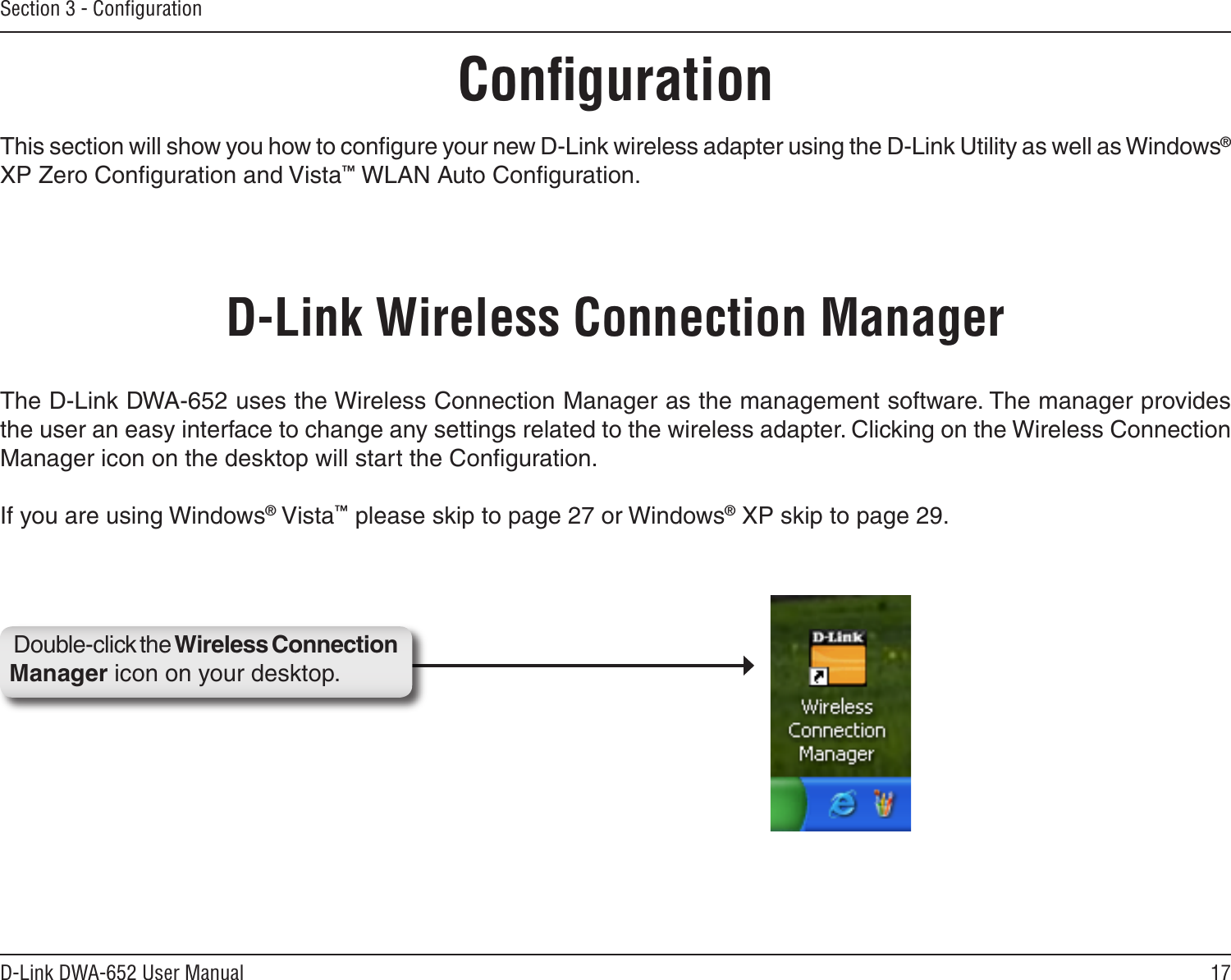 17D-Link DWA-652 User ManualSection 3 - ConﬁgurationConﬁgurationThis section will show you how to conﬁgure your new D-Link wireless adapter using the D-Link Utility as well as Windows® XP Zero Conﬁguration and Vista™ WLAN Auto Conﬁguration.D-Link Wireless Connection ManagerThe D-Link DWA-652 uses the Wireless Connection Manager as the management software. The manager provides the user an easy interface to change any settings related to the wireless adapter. Clicking on the Wireless Connection Manager icon on the desktop will start the Conﬁguration.If you are using Windows® Vista™ please skip to page 27 or Windows® XP skip to page 29.Double-click the Wireless Connection Manager icon on your desktop.