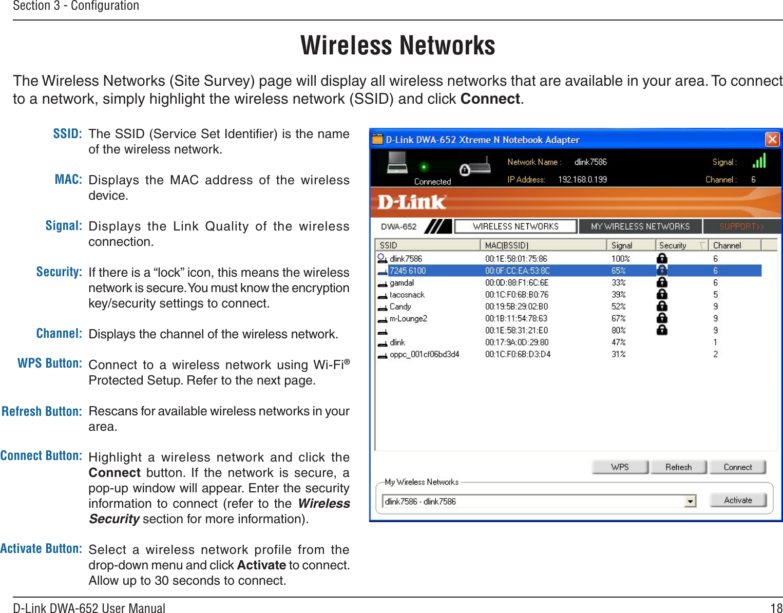 18D-Link DWA-652 User ManualSection 3 - ConﬁgurationWireless NetworksThe SSID (Service Set Identiﬁer) is the name of the wireless network.Displays  the  MAC  address  of  the  wireless device.Displays  the  Link  Quality  of  the  wireless connection. If there is a “lock” icon, this means the wireless network is secure. You must know the encryption key/security settings to connect.Displays the channel of the wireless network.Connect  to  a  wireless  network  using Wi-Fi® Protected Setup. Refer to the next page.Rescans for available wireless networks in your area.Highlight  a  wireless  network  and  click  the Connect  button.  If  the  network  is  secure,  a pop-up window will appear. Enter the security information to connect (refer to the Wireless Security section for more information).Select  a  wireless  network  profile  from  the  drop-down menu and click Activate to connect. Allow up to 30 seconds to connect.MAC:SSID:Channel:Signal:Security:Refresh Button:Connect Button:Activate Button:The Wireless Networks (Site Survey) page will display all wireless networks that are available in your area. To connect to a network, simply highlight the wireless network (SSID) and click Connect.WPS Button: