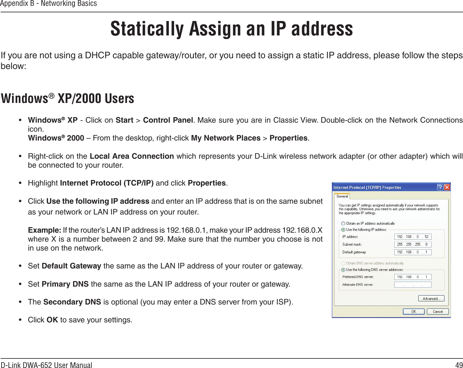 49D-Link DWA-652 User ManualAppendix B - Networking BasicsStatically Assign an IP addressIf you are not using a DHCP capable gateway/router, or you need to assign a static IP address, please follow the steps below:Windows® XP/2000 Users•  Windows® XP - Click on Start &gt; Control Panel. Make sure you are in Classic View. Double-click on the Network Connections icon. Windows® 2000 – From the desktop, right-click My Network Places &gt; Properties.•  Right-click on the Local Area Connection which represents your D-Link wireless network adapter (or other adapter) which will be connected to your router.•  Highlight Internet Protocol (TCP/IP) and click Properties.•  Click Use the following IP address and enter an IP address that is on the same subnet as your network or LAN IP address on your router. Example: If the router’s LAN IP address is 192.168.0.1, make your IP address 192.168.0.X where X is a number between 2 and 99. Make sure that the number you choose is not in use on the network. •  Set Default Gateway the same as the LAN IP address of your router or gateway.•  Set Primary DNS the same as the LAN IP address of your router or gateway. •  The Secondary DNS is optional (you may enter a DNS server from your ISP).•  Click OK to save your settings.