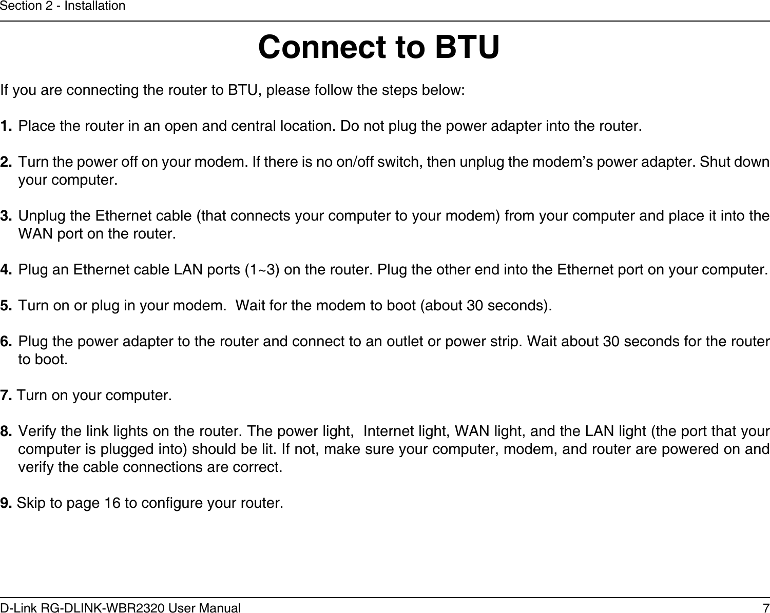 7D-Link RG-DLINK-WBR2320 User ManualSection 2 - InstallationIf you are connecting the router to BTU, please follow the steps below:1. Place the router in an open and central location. Do not plug the power adapter into the router. 2. Turn the power off on your modem. If there is no on/off switch, then unplug the modem’s power adapter. Shut down your computer.3. Unplug the Ethernet cable (that connects your computer to your modem) from your computer and place it into the WAN port on the router.  4. Plug an Ethernet cable LAN ports (1~3) on the router. Plug the other end into the Ethernet port on your computer.5. Turn on or plug in your modem.  Wait for the modem to boot (about 30 seconds). 6. Plug the power adapter to the router and connect to an outlet or power strip. Wait about 30 seconds for the router to boot. 7. Turn on your computer. 8. Verify the link lights on the router. The power light,  Internet light, WAN light, and the LAN light (the port that your computer is plugged into) should be lit. If not, make sure your computer, modem, and router are powered on and verify the cable connections are correct. 9. Skip to page 16 to congure your router. Connect to BTU