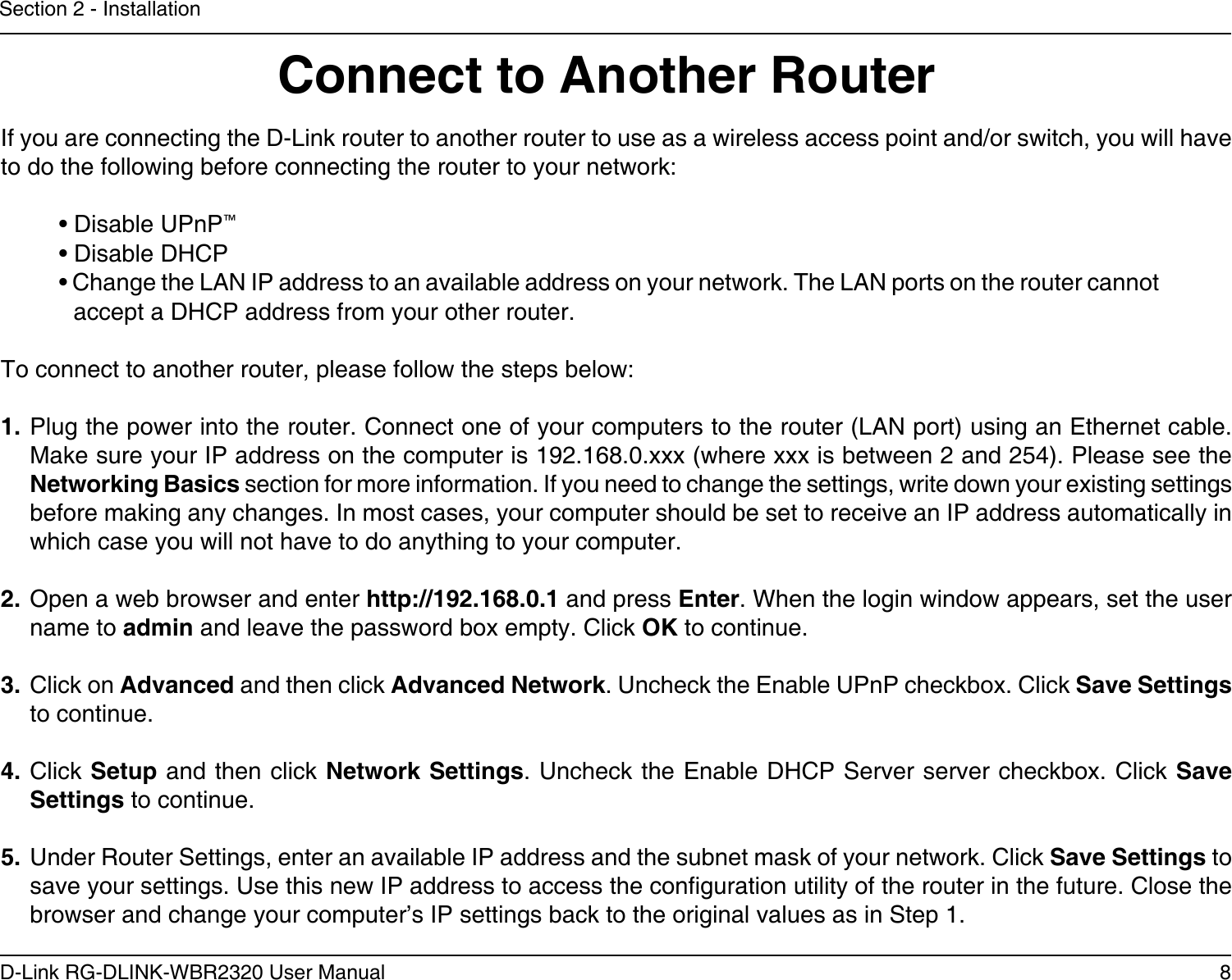 8D-Link RG-DLINK-WBR2320 User ManualSection 2 - InstallationIf you are connecting the D-Link router to another router to use as a wireless access point and/or switch, you will have to do the following before connecting the router to your network:• Disable UPnP™• Disable DHCP• Change the LAN IP address to an available address on your network. The LAN ports on the router cannot accept a DHCP address from your other router.To connect to another router, please follow the steps below:1. Plug the power into the router. Connect one of your computers to the router (LAN port) using an Ethernet cable. Make sure your IP address on the computer is 192.168.0.xxx (where xxx is between 2 and 254). Please see the Networking Basics section for more information. If you need to change the settings, write down your existing settings before making any changes. In most cases, your computer should be set to receive an IP address automatically in which case you will not have to do anything to your computer.2. Open a web browser and enter http://192.168.0.1 and press Enter. When the login window appears, set the user name to admin and leave the password box empty. Click OK to continue.3. Click on Advanced and then click Advanced Network. Uncheck the Enable UPnP checkbox. Click Save Settings to continue. 4. Click Setup and then click Network Settings. Uncheck the Enable DHCP Server server checkbox. Click Save Settings to continue.5. Under Router Settings, enter an available IP address and the subnet mask of your network. Click Save Settings to save your settings. Use this new IP address to access the conguration utility of the router in the future. Close the browser and change your computer’s IP settings back to the original values as in Step 1.Connect to Another Router