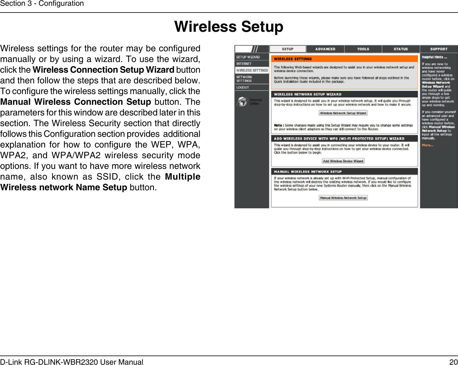 20D-Link RG-DLINK-WBR2320 User ManualSection 3 - CongurationWireless SetupWireless settings for the router may be congured manually or by using a wizard. To use the wizard, click the Wireless Connection Setup Wizard button and then follow the steps that are described below. To congure the wireless settings manually, click the Manual Wireless Connection Setup button. The parameters for this window are described later in this section. The Wireless Security section that directly follows this Conguration section provides  additional explanation  for  how  to  congure  the  WEP,  WPA, WPA2,  and  WPA/WPA2  wireless  security  mode options. If you want to have more wireless network name,  also  known  as  SSID,  click  the  Multiple Wireless network Name Setup button.