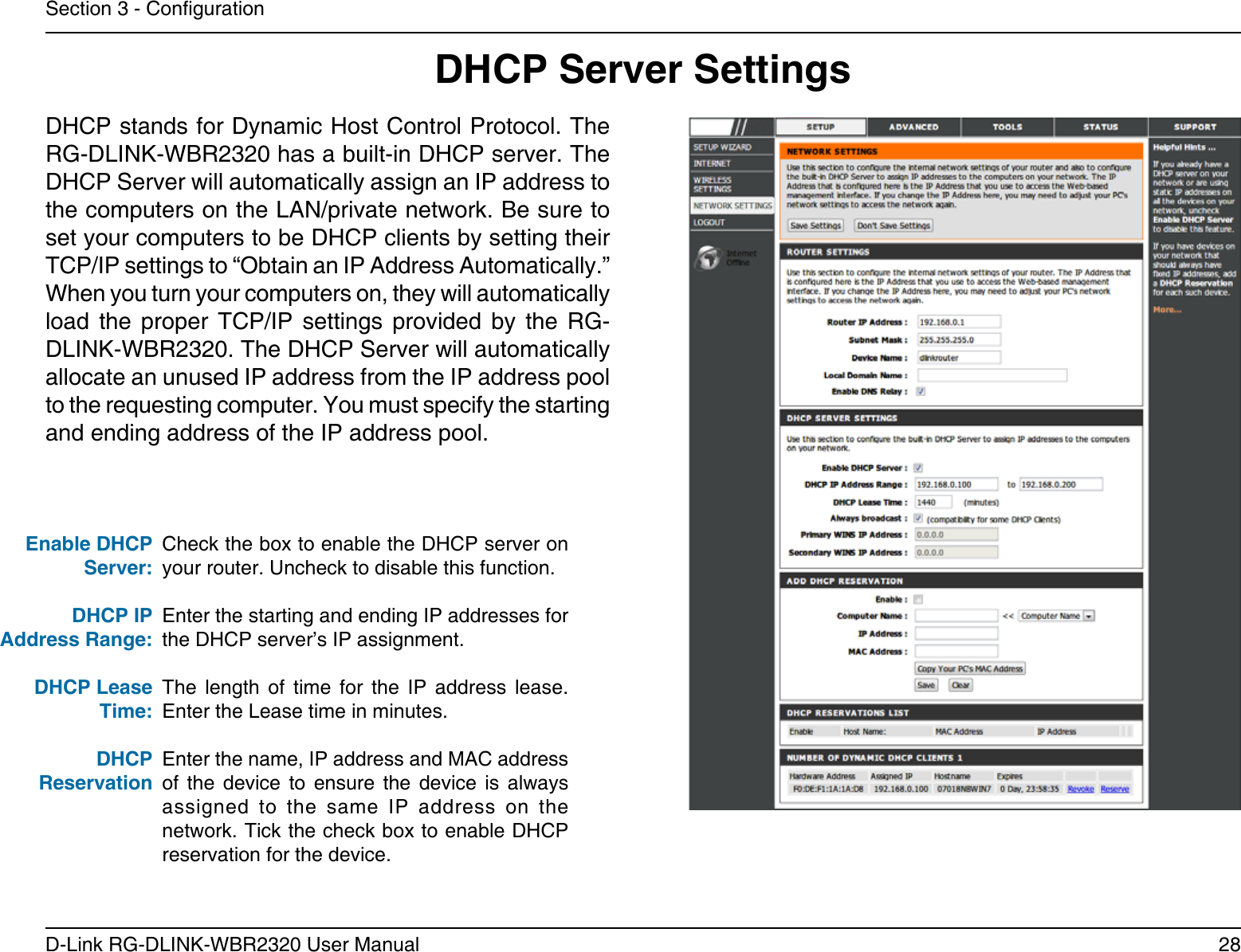 28D-Link RG-DLINK-WBR2320 User ManualSection 3 - CongurationCheck the box to enable the DHCP server on your router. Uncheck to disable this function.Enter the starting and ending IP addresses for the DHCP server’s IP assignment.The  length  of  time  for  the  IP  address  lease. Enter the Lease time in minutes.Enter the name, IP address and MAC address of  the  device  to  ensure  the  device  is  always assigned  to  the  same  IP  address  on  the network. Tick the check box to enable DHCP reservation for the device.Enable DHCP Server:DHCP IPAddress Range:DHCP Lease Time:DHCP ReservationDHCP Server SettingsDHCP stands for Dynamic Host Control Protocol. The RG-DLINK-WBR2320 has a built-in DHCP server. The DHCP Server will automatically assign an IP address to the computers on the LAN/private network. Be sure to set your computers to be DHCP clients by setting their TCP/IP settings to “Obtain an IP Address Automatically.” When you turn your computers on, they will automatically load  the  proper  TCP/IP  settings  provided  by  the  RG-DLINK-WBR2320. The DHCP Server will automatically allocate an unused IP address from the IP address pool to the requesting computer. You must specify the starting and ending address of the IP address pool.