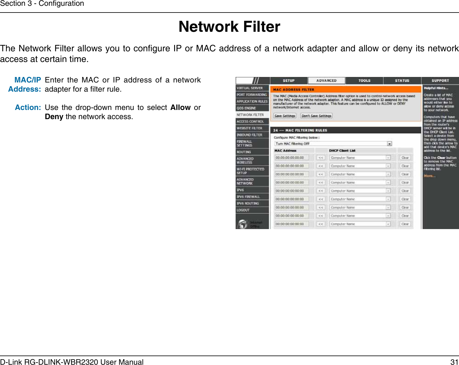 31D-Link RG-DLINK-WBR2320 User ManualSection 3 - CongurationEnter  the  MAC  or  IP  address  of  a  network adapter for a lter rule.Use  the  drop-down  menu  to  select  Allow  or Deny the network access.MAC/IP Address:Action:The Network Filter allows you to congure IP or MAC address of a network adapter and allow or deny its network access at certain time.Network Filter