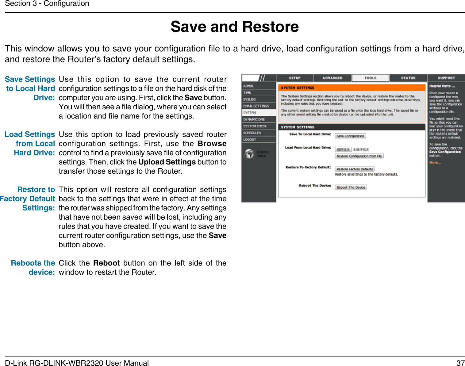 37D-Link RG-DLINK-WBR2320 User ManualSection 3 - CongurationSave and RestoreUse  this  option  to  save  the  current  router conguration settings to a le on the hard disk of the computer you are using. First, click the Save button. You will then see a le dialog, where you can select a location and le name for the settings. Use  this  option  to  load  previously  saved  router configuration  settings.  First,  use  the  Browse control to nd a previously save le of conguration settings. Then, click the Upload Settings button to transfer those settings to the Router. This  option  will  restore  all  conguration  settings back to the settings that were in effect at the time the router was shipped from the factory. Any settings that have not been saved will be lost, including any rules that you have created. If you want to save the current router conguration settings, use the Save button above. Click  the  Reboot  button  on  the  left  side  of  the window to restart the Router.Save Settings to Local Hard Drive:Load Settings from Local Hard Drive:Restore to Factory Default Settings:Reboots the device:This window allows you to save your conguration le to a hard drive, load conguration settings from a hard drive, and restore the Router’s factory default settings.